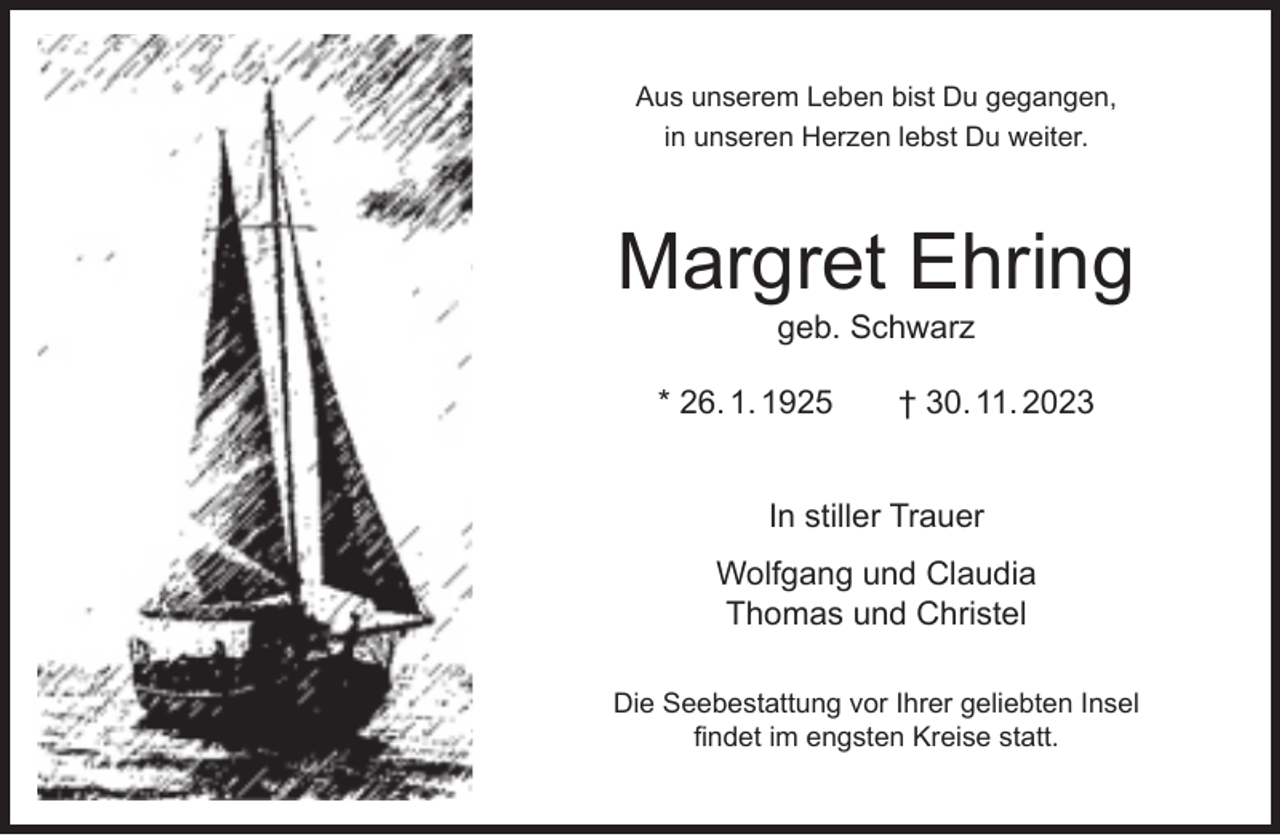 <p>Aus unserem Leben bist Du gegangen,<br />in unseren Herzen lebst Du weiter.</p><p>Margret Ehring<br />geb. Schwarz</p><p>* 26. 1. 1925</p><p>† 30. 11. 2023</p><p>In stiller Trauer<br />Wolfgang und Claudia<br />Thomas und Christel<br />Die Seebestattung vor Ihrer geliebten Insel<br />ﬁndet im engsten Kreise statt.</p>