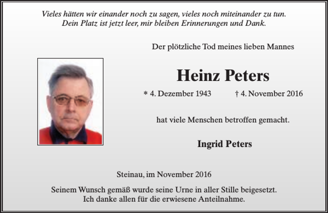 <p>Vieles hätten wir einander noch zu sagen, vieles noch miteinander zu tun.<br />Dein Platz ist jetzt leer, mir bleiben Erinnerungen und Dank.<br />Der plötzliche Tod meines lieben Mannes</p><p>Heinz Peters<br />* 4. Dezember 1943</p><p>† 4. November 2016</p><p>hat viele Menschen betroffen gemacht.</p><p>Ingrid Peters<br />Steinau, im November 2016<br />Seinem Wunsch gemäß wurde seine Urne in aller Stille beigesetzt.<br />Ich danke allen für die erwiesene Anteilnahme.</p>