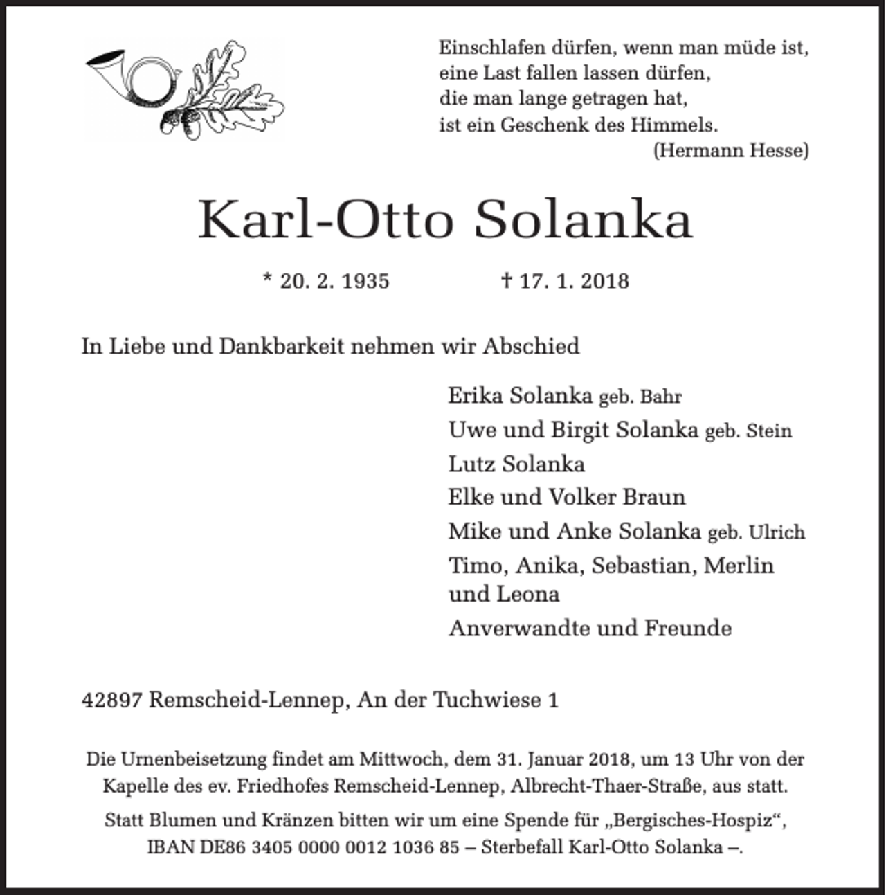 <p>Einschlafen dürfen, wenn man müde ist,<br />eine Last fallen lassen dürfen,<br />die man lange getragen hat,<br />ist ein Geschenk des Himmels.<br />(Hermann Hesse)</p><p>Karl-Otto Solanka<br />* 20. 2. 1935</p><p>† 17. 1. 2018</p><p>In Liebe und Dankbarkeit nehmen wir Abschied<br />Erika Solanka geb. Bahr<br />Uwe und Birgit Solanka geb. Stein<br />Lutz Solanka<br />Elke und Volker Braun<br />Mike und Anke Solanka geb. Ulrich<br />Timo, Anika, Sebastian, Merlin<br />und Leona<br />Anverwandte und Freunde<br />42897 Remscheid-Lennep, An der Tuchwiese 1<br />Die Urnenbeisetzung findet am Mittwoch, dem 31. Januar 2018, um 13 Uhr von der<br />Kapelle des ev. Friedhofes Remscheid-Lennep, Albrecht-Thaer-Straße, aus statt.<br />Statt Blumen und Kränzen bitten wir um eine Spende für „Bergisches-Hospiz“,<br />IBAN DE86 3405 0012 1036 85 – Sterbefall Karl-Otto Solanka –.</p>
