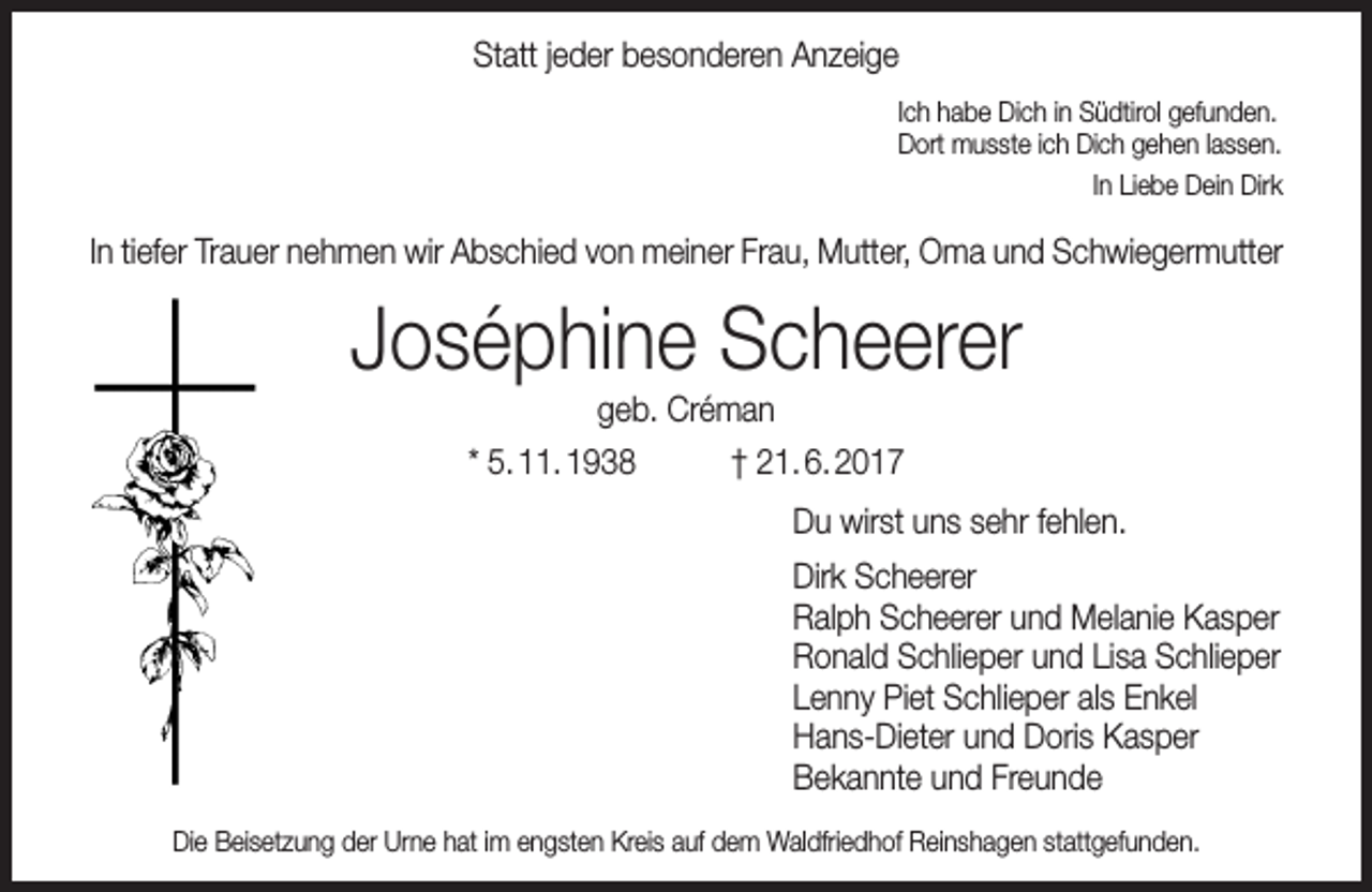 <p>Statt jeder besonderen Anzeige<br />Ich habe Dich in Südtirol gefunden.<br />Dort musste ich Dich gehen lassen.<br />In Liebe Dein Dirk</p><p>In tiefer Trauer nehmen wir Abschied von meiner Frau, Mutter, Oma und Schwiegermutter</p><p>Joséphine Scheerer<br />geb. Créman<br />* 5. 11. 1938<br />† 21. 6. 2017</p><p>Du wirst uns sehr fehlen.<br />Dirk Scheerer<br />Ralph Scheerer und Melanie Kasper<br />Ronald Schlieper und Lisa Schlieper<br />Lenny Piet Schlieper als Enkel<br />Hans-Dieter und Doris Kasper<br />Bekannte und Freunde<br />Die Beisetzung der Urne hat im engsten Kreis auf dem Waldfriedhof Reinshagen stattgefunden.</p>