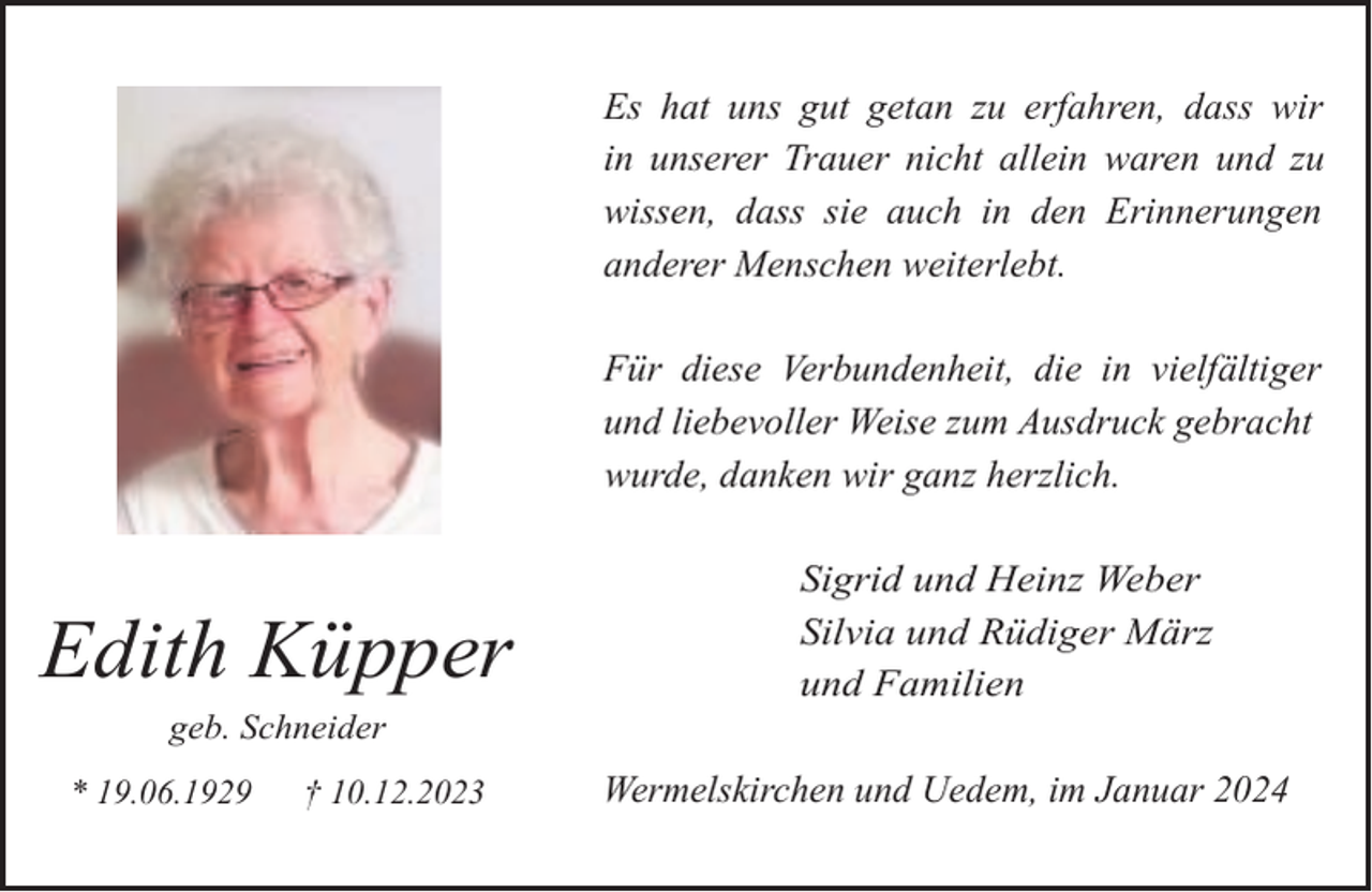 <p>Es hat uns gut getan zu erfahren, dass wir<br />in unserer Trauer nicht allein waren und zu<br />wissen, dass sie auch in den Erinnerungen<br />anderer Menschen weiterlebt.<br />Für diese Verbundenheit, die in vielfältiger<br />und liebevoller Weise zum Ausdruck gebracht<br />wurde, danken wir ganz herzlich.</p><p>Edith Küpper<br />geb. Schneider</p><p>* 19.06.1929</p><p>† 10.12.2023</p><p>Sigrid und Heinz Weber<br />Silvia und Rüdiger März<br />und Familien<br />Wermelskirchen und Uedem, im Januar 2024</p>