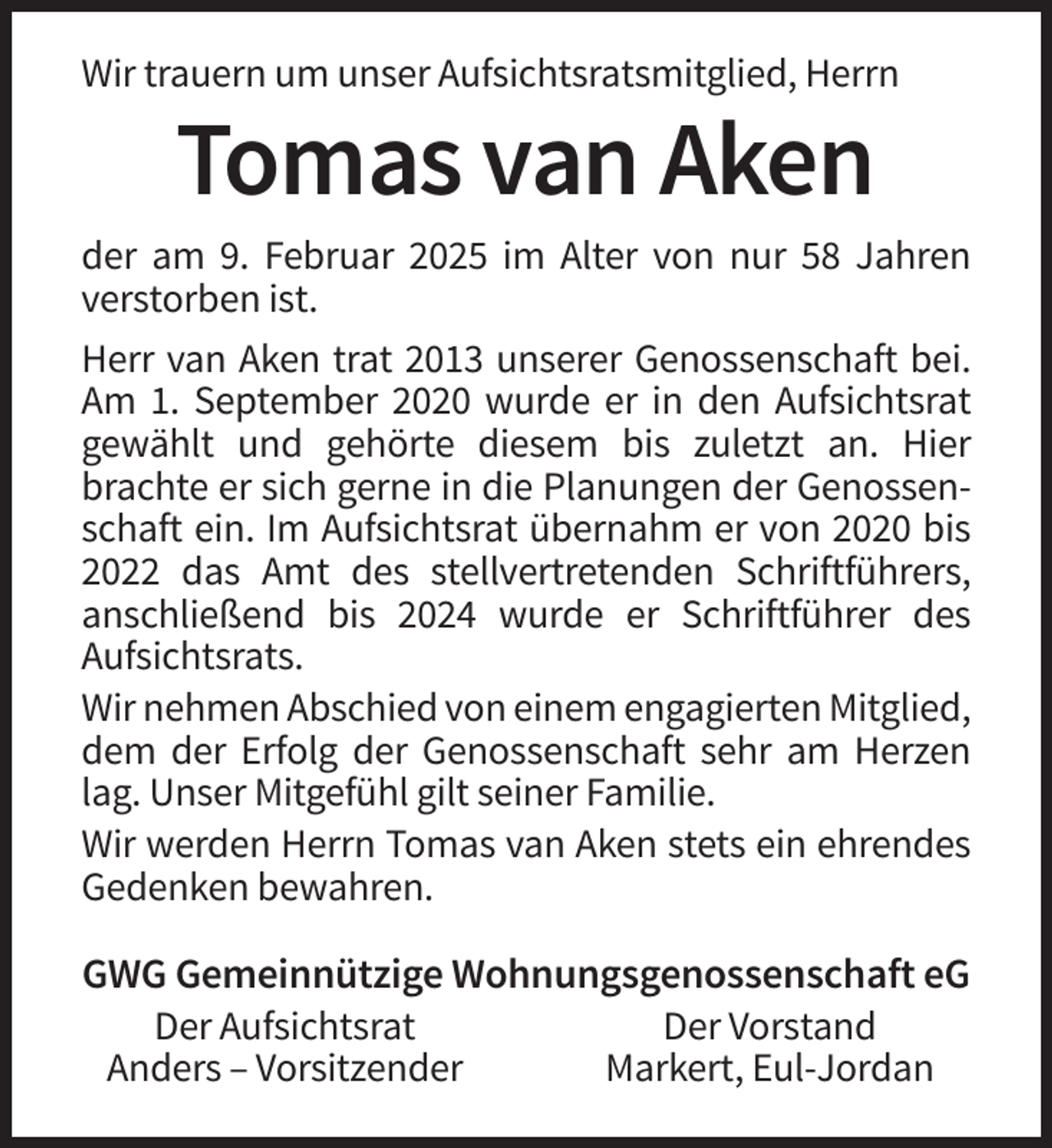 <p>Wir trauern um unser Aufsichtsratsmitglied, Herrn</p><p>Tomas van Aken<br />der am 9. Februar 2025 im Alter von nur 58 Jahren<br />verstorben ist.<br />Herr van Aken trat 2013 unserer Genossenschaft bei.<br />Am 1. September 2020 wurde er in den Aufsichtsrat<br />gewählt und gehörte diesem bis zuletzt an. Hier<br />brachte er sich gerne in die Planungen der Genossenschaft ein. Im Aufsichtsrat übernahm er von 2020 bis<br />2022 das Amt des stellvertretenden Schriftführers,<br />anschließend bis 2024 wurde er Schriftführer des<br />Aufsichtsrats.<br />Wir nehmen Abschied von einem engagierten Mitglied,<br />dem der Erfolg der Genossenschaft sehr am Herzen<br />lag. Unser Mitgefühl gilt seiner Familie.<br />Wir werden Herrn Tomas van Aken stets ein ehrendes<br />Gedenken bewahren.</p><p>GWG Gemeinnützige Wohnungsgenossenschaft eG<br />Der Aufsichtsrat<br />Der Vorstand<br />Anders – Vorsitzender<br />Markert, Eul-Jordan</p>