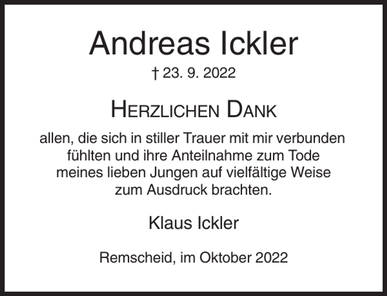 <p>Andreas Ickler<br />† 23. 9. 2022</p><p>HERZLICHEN DANK<br />allen, die sich in stiller Trauer mit mir verbunden<br />fühlten und ihre Anteilnahme zum Tode<br />meines lieben Jungen auf vielfältige Weise<br />zum Ausdruck brachten.</p><p>Klaus Ickler<br />Remscheid, im Oktober 2022</p>