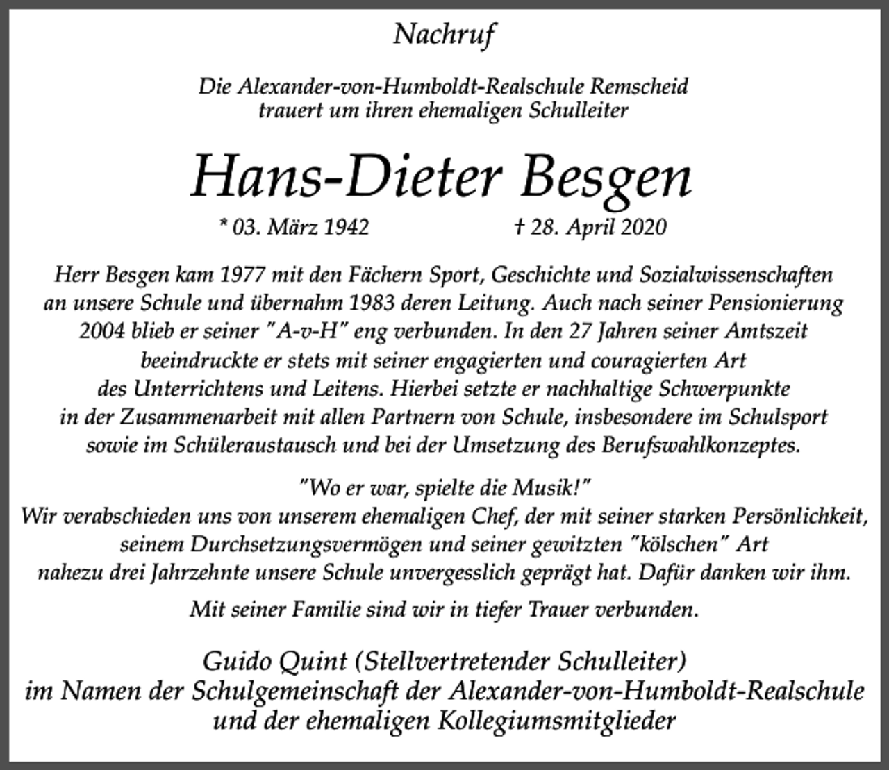 <p>Nachruf<br />Die Alexander-von-Humboldt-Realschule Remscheid<br />trauert um ihren ehemaligen Schulleiter</p><p>Hans-Dieter Besgen<br />* 03. März 1942</p><p>† 28. April 2020</p><p>Herr Besgen kam 1977 mit den Fächern Sport, Geschichte und Sozialwissenschaften<br />an unsere Schule und übernahm 1983 deren Leitung. Auch nach seiner Pensionierung<br />2004 blieb er seiner "A-v-H" eng verbunden. In den 27 Jahren seiner Amtszeit<br />beeindruckte er stets mit seiner engagierten und couragierten Art<br />des Unterrichtens und Leitens. Hierbei setzte er nachhaltige Schwerpunkte<br />in der Zusammenarbeit mit allen Partnern von Schule, insbesondere im Schulsport<br />sowie im Schüleraustausch und bei der Umsetzung des Berufswahlkonzeptes.<br />"Wo er war, spielte die Musik!"<br />Wir verabschieden uns von unserem ehemaligen Chef, der mit seiner starken Persönlichkeit,<br />seinem Durchsetzungsvermögen und seiner gewitzten "kölschen" Art<br />nahezu drei Jahrzehnte unsere Schule unvergesslich geprägt hat. Dafür danken wir ihm.<br />Mit seiner Familie sind wir in tiefer Trauer verbunden.</p><p>Guido Quint (Stellvertretender Schulleiter)<br />im Namen der Schulgemeinschaft der Alexander-von-Humboldt-Realschule<br />und der ehemaligen Kollegiumsmitglieder</p>