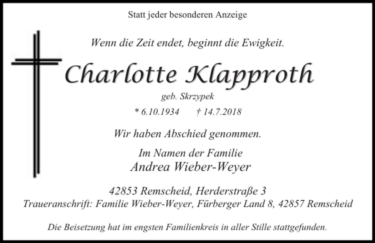 <p>Statt jeder besonderen Anzeige</p><p>Wenn die Zeit endet, beginnt die Ewigkeit.</p><p>Charlotte Klapproth<br />geb. Skrzypek</p><p>* 6.10.1934</p><p>14.7.2018</p><p>Wir haben Abschied genommen.<br />Im Namen der Familie</p><p>Andrea Wieber-Weyer<br />42853 Remscheid, Herderstraße 3</p><p>Traueranschrift: Familie Wieber-Weyer, Fürberger Land 8, 42857 Remscheid<br />Die Beisetzung hat im engsten Familienkreis in aller Stille stattgefunden.</p>