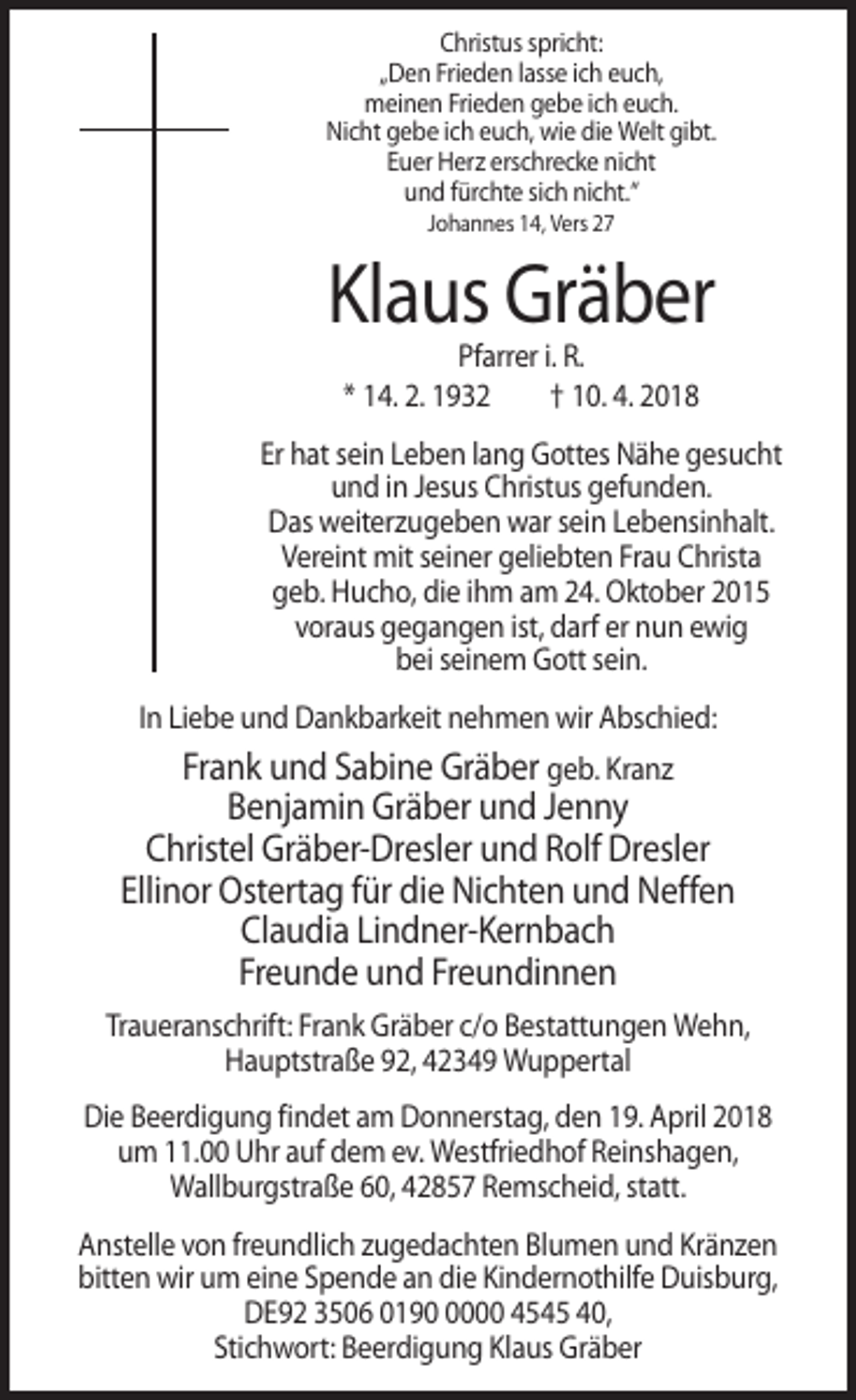 <p>Christus spricht:<br />„Den Frieden lasse ich euch,<br />meinen Frieden gebe ich euch.<br />Nicht gebe ich euch, wie die Welt gibt.<br />Euer Herz erschrecke nicht<br />und fürchte sich nicht.“<br />Johannes 14, Vers 27</p><p>Klaus Gräber<br />Pfarrer i. R.<br />* 14. 2. 1932<br />† 10. 4. 2018<br />Er hat sein Leben lang Gottes Nähe gesucht<br />und in Jesus Christus gefunden.<br />Das weiterzugeben war sein Lebensinhalt.<br />Vereint mit seiner geliebten Frau Christa<br />geb. Hucho, die ihm am 24. Oktober 2015<br />voraus gegangen ist, darf er nun ewig<br />bei seinem Gott sein.<br />In Liebe und Dankbarkeit nehmen wir Abschied:</p><p>Frank und Sabine Gräber geb. Kranz<br />Benjamin Gräber und Jenny<br />Christel Gräber-Dresler und Rolf Dresler<br />Ellinor Ostertag für die Nichten und Neffen<br />Claudia Lindner-Kernbach<br />Freunde und Freundinnen<br />Traueranschrift: Frank Gräber c/o Bestattungen Wehn,<br />Hauptstraße 92, 42349 Wuppertal<br />Die Beerdigung findet am Donnerstag, den 19. April 2018<br />um 11.00 Uhr auf dem ev. Westfriedhof Reinshagen,<br />Wallburgstraße 60, 42857 Remscheid, statt.<br />Anstelle von freundlich zugedachten Blumen und Kränzen<br />bitten wir um eine Spende an die Kindernothilfe Duisburg,<br />DE92 3506 019000 4545 40,<br />Stichwort: Beerdigung Klaus Gräber</p>