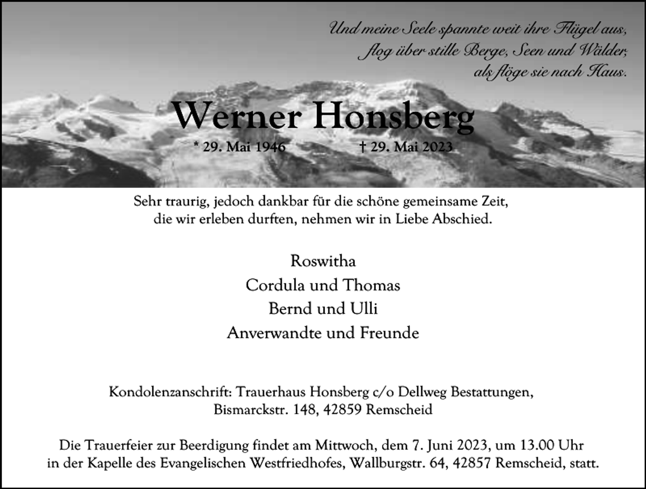 <p>Und meine Seele spannte weit ihre Flügel aus,<br />flog über stille Berge, Seen und Wälder,<br />als flöge sie nach Haus.</p><p>Werner Honsberg<br />* 29. Mai 1946</p><p>† 29. Mai 2023</p><p>Sehr traurig, jedoch dankbar für die schöne gemeinsame Zeit,<br />die wir erleben durften, nehmen wir in Liebe Abschied.</p><p>Roswitha<br />Cordula und Thomas<br />Bernd und Ulli<br />Anverwandte und Freunde<br />Kondolenzanschrift: Trauerhaus Honsberg c/o Dellweg Bestattungen,<br />Bismarckstr. 148, 42859 Remscheid<br />Die Trauerfeier zur Beerdigung findet am Mittwoch, dem 7. Juni 2023, um 13.00 Uhr<br />in der Kapelle des Evangelischen Westfriedhofes, Wallburgstr. 64, 42857 Remscheid, statt.</p>