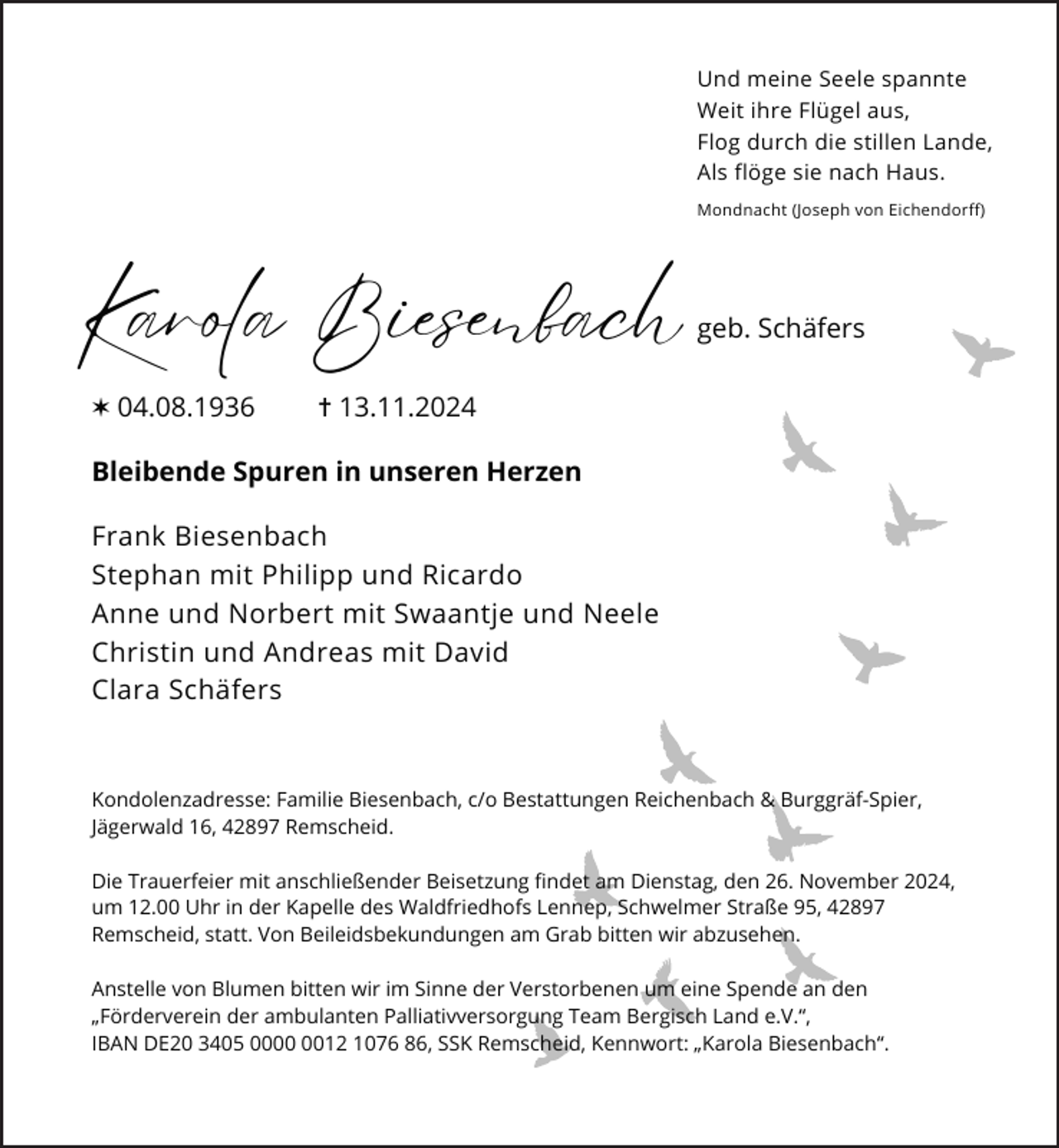 <p>Und meine Seele spannte<br />Weit ihre Flügel aus,<br />Flog durch die stillen Lande,<br />Als flöge sie nach Haus.<br />Mondnacht (Joseph von Eichendorff)</p><p>Karola Biesenbach<br />✶ 04.08.1936</p><p>geb. Schäfers</p><p>✝ 13.11.2024</p><p>Bleibende Spuren in unseren Herzen<br />Frank Biesenbach<br />Stephan mit Philipp und Ricardo<br />Anne und Norbert mit Swaantje und Neele<br />Christin und Andreas mit David<br />Clara Schäfers</p><p>Kondolenzadresse: Familie Biesenbach, c/o Bestattungen Reichenbach &amp; Burggräf-Spier,<br />Jägerwald 16, 42897 Remscheid.<br />Die Trauerfeier mit anschließender Beisetzung findet am Dienstag, den 26. November 2024,<br />um 12.00 Uhr in der Kapelle des Waldfriedhofs Lennep, Schwelmer Straße 95, 42897<br />Remscheid, statt. Von Beileidsbekundungen am Grab bitten wir abzusehen.<br />Anstelle von Blumen bitten wir im Sinne der Verstorbenen um eine Spende an den<br />„Förderverein der ambulanten Palliativversorgung Team Bergisch Land e.V.“,<br />IBAN DE20 3405 0012 1076 86, SSK Remscheid, Kennwort: „Karola Biesenbach“.</p>
