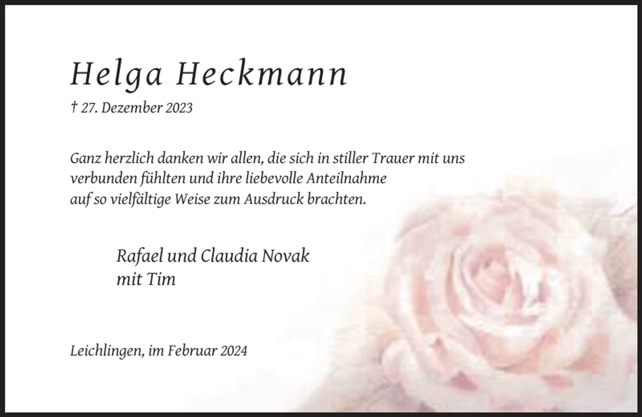 <p>Helga Heckmann<br />† 27. Dezember 2023</p><p>Ganz herzlich danken wir allen, die sich in stiller Trauer mit uns<br />verbunden fühlten und ihre liebevolle Anteilnahme<br />auf so vielfältige Weise zum Ausdruck brachten.</p><p>Rafael und Claudia Novak<br />mit Tim</p><p>Leichlingen, im Februar 2024</p>