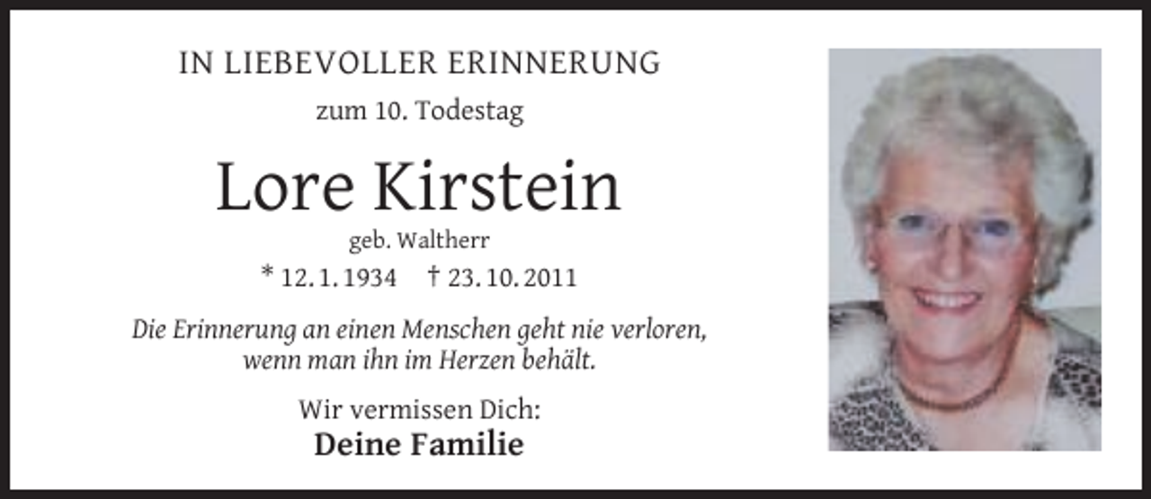 <p>IN LIEBEVOLLER ERINNERUNG<br />zum 10. Todestag</p><p>Lore Kirstein<br />geb. Waltherr</p><p>* 12. 1. 1934</p><p>† 23. 10. 2011</p><p>Die Erinnerung an einen Menschen geht nie verloren,<br />wenn man ihn im Herzen behält.<br />Wir vermissen Dich:</p><p>Deine Familie</p>