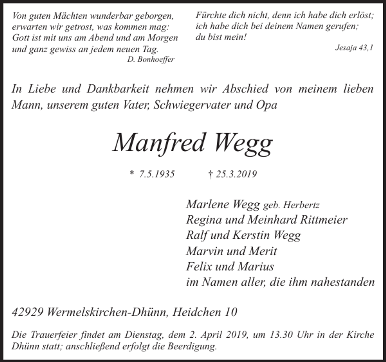<p>Von guten Mächten wunderbar geborgen,<br />erwarten wir getrost, was kommen mag:<br />Gott ist mit uns am Abend und am Morgen<br />und ganz gewiss an jedem neuen Tag.</p><p>Fürchte dich nicht, denn ich habe dich erlöst;<br />ich habe dich bei deinem Namen gerufen;<br />du bist mein!<br />Jesaja 43,1</p><p>D. Bonhoeffer</p><p>In Liebe und Dankbarkeit nehmen wir Abschied von meinem lieben<br />Mann, unserem guten Vater, Schwiegervater und Opa</p><p>Manfred Wegg<br />* 7.5.1935</p><p>† 25.3.2019</p><p>Marlene Wegg geb. Herbertz<br />Regina und Meinhard Rittmeier<br />Ralf und Kerstin Wegg<br />Marvin und Merit<br />Felix und Marius<br />im Namen aller, die ihm nahestanden<br />42929 Wermelskirchen-Dhünn, Heidchen 10<br />Die Trauerfeier findet am Dienstag, dem 2. April 2019, um 13.30 Uhr in der Kirche<br />Dhünn statt; anschließend erfolgt die Beerdigung.</p>
