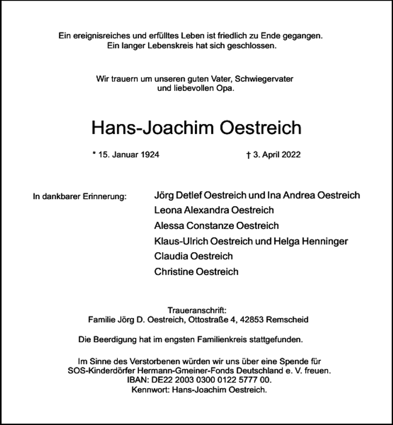 <p>Ein ereignisreiches und erfülltes Leben ist friedlich zu Ende gegangen.<br />Ein langer Lebenskreis hat sich geschlossen.</p><p>Wir trauern um unseren guten Vater, Schwiegervater<br />und liebevollen Opa.</p><p>Hans-Joachim Oestreich<br />* 15. Januar 1924</p><p>In dankbarer Erinnerung:</p><p>† 3. April 2022</p><p>Jörg Detlef Oestreich und Ina Andrea Oestreich<br />Leona Alexandra Oestreich<br />Alessa Constanze Oestreich<br />Klaus-Ulrich Oestreich und Helga Henninger<br />Claudia Oestreich<br />Christine Oestreich</p><p>Traueranschrift:<br />Familie Jörg D. Oestreich, Ottostraße 4, 42853 Remscheid<br />Die Beerdigung hat im engsten Familienkreis stattgefunden.<br />Im Sinne des Verstorbenen würden wir uns über eine Spende für<br />SOS-Kinderdörfer Hermann-Gmeiner-Fonds Deutschland e. V. freuen.<br />IBAN: DE200122 5777 00.<br />Kennwort: Hans-Joachim Oestreich.</p>