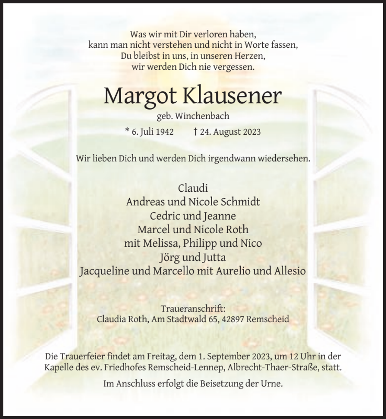 <p>Was wir mit Dir verloren haben,<br />kann man nicht verstehen und nicht in Worte fassen,<br />Du bleibst in uns, in unseren Herzen,<br />wir werden Dich nie vergessen.</p><p>Margot Klausener<br />geb. Winchenbach<br />* 6. Juli 1942</p><p>† 24. August 2023</p><p>Wir lieben Dich und werden Dich irgendwann wiedersehen.</p><p>Claudi<br />Andreas und Nicole Schmidt<br />Cedric und Jeanne<br />Marcel und Nicole Roth<br />mit Melissa, Philipp und Nico<br />Jörg und Jutta<br />Jacqueline und Marcello mit Aurelio und Allesio</p><p>Traueranschrift:<br />Claudia Roth, Am Stadtwald 65, 42897 Remscheid</p><p>Die Trauerfeier findet am Freitag, dem 1. September 2023, um 12 Uhr in der<br />Kapelle des ev. Friedhofes Remscheid-Lennep, Albrecht-Thaer-Straße, statt.<br />Im Anschluss erfolgt die Beisetzung der Urne.</p>