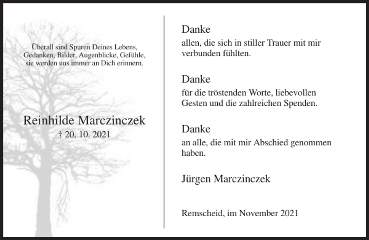 <p>Danke<br />Überall sind Spuren Deines Lebens,<br />Gedanken, Bilder, Augenblicke, Gefühle,<br />sie werden uns immer an Dich erinnern.</p><p>allen, die sich in stiller Trauer mit mir<br />verbunden fühlten.</p><p>Danke<br />für die tröstenden Worte, liebevollen<br />Gesten und die zahlreichen Spenden.</p><p>Reinhilde Marczinczek<br />† 20. 10. 2021</p><p>Danke<br />an alle, die mit mir Abschied genommen<br />haben.</p><p>Jürgen Marczinczek<br />Remscheid, im November 2021</p>