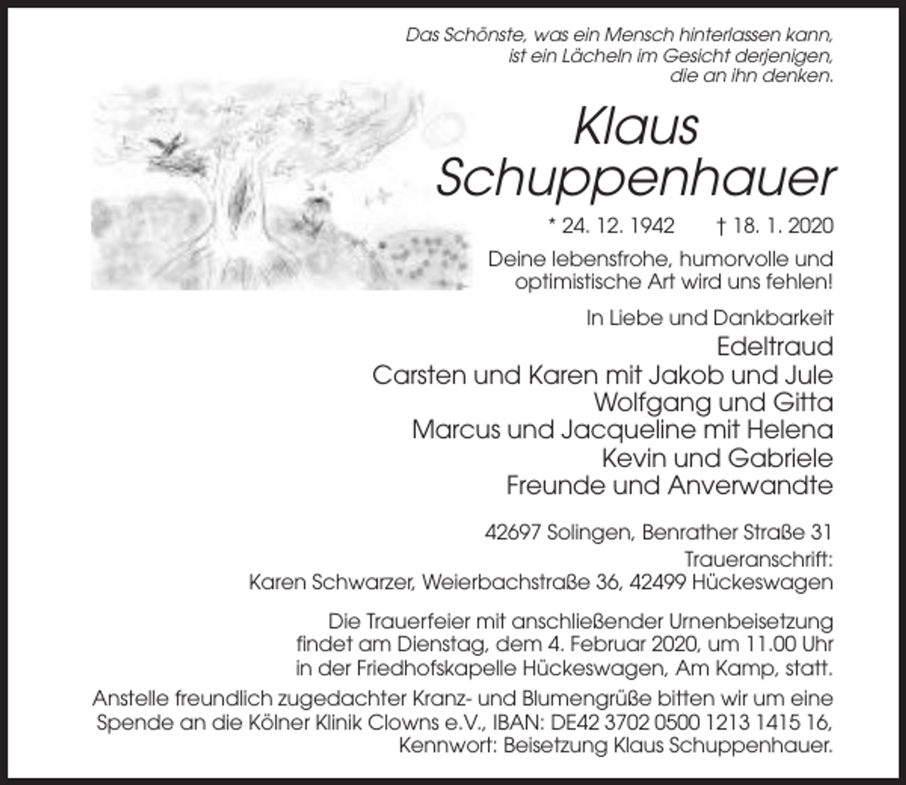 <p>Das Schönste, was ein Mensch hinterlassen kann,<br />ist ein Lächeln im Gesicht derjenigen,<br />die an ihn denken.</p><p>Klaus<br />Schuppenhauer<br />* 24. 12. 1942</p><p>† 18. 1. 2020</p><p>Deine lebensfrohe, humorvolle und<br />optimistische Art wird uns fehlen!<br />In Liebe und Dankbarkeit</p><p>Edeltraud<br />Carsten und Karen mit Jakob und Jule<br />Wolfgang und Gitta<br />Marcus und Jacqueline mit Helena<br />Kevin und Gabriele<br />Freunde und Anverwandte<br />42697 Solingen, Benrather Straße 31<br />Traueranschrift:<br />Karen Schwarzer, Weierbachstraße 36, 42499 Hückeswagen<br />Die Trauerfeier mit anschließender Urnenbeisetzung<br />findet am Dienstag, dem 4. Februar 2020, um 11.00 Uhr<br />in der Friedhofskapelle Hückeswagen, Am Kamp, statt.<br />Anstelle freundlich zugedachter Kranz- und Blumengrüße bitten wir um eine<br />Spende an die Kölner Klinik Clowns e.V., IBAN: DE42 3702 0500 1213 1415 16,<br />Kennwort: Beisetzung Klaus Schuppenhauer.</p>