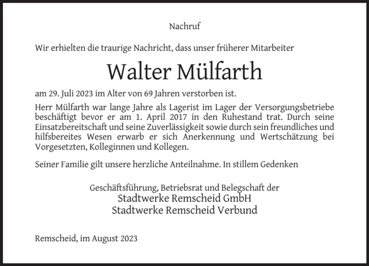 <p>Nachruf<br />Wir erhielten die traurige Nachricht, dass unser früherer Mitarbeiter</p><p>Walter Mülfarth<br />am 29. Juli 2023 im Alter von 69 Jahren verstorben ist.<br />Herr Mülfarth war lange Jahre als Lagerist im Lager der Versorgungsbetriebe<br />beschäftigt bevor er am 1. April 2017 in den Ruhestand trat. Durch seine<br />Einsatzbereitschaft und seine Zuverlässigkeit sowie durch sein freundliches und<br />hilfsbereites Wesen erwarb er sich Anerkennung und Wertschätzung bei<br />Vorgesetzten, Kolleginnen und Kollegen.<br />Seiner Familie gilt unsere herzliche Anteilnahme. In stillem Gedenken<br />Geschäftsführung, Betriebsrat und Belegschaft der</p><p>Stadtwerke Remscheid GmbH<br />Stadtwerke Remscheid Verbund<br />Remscheid, im August 2023</p>