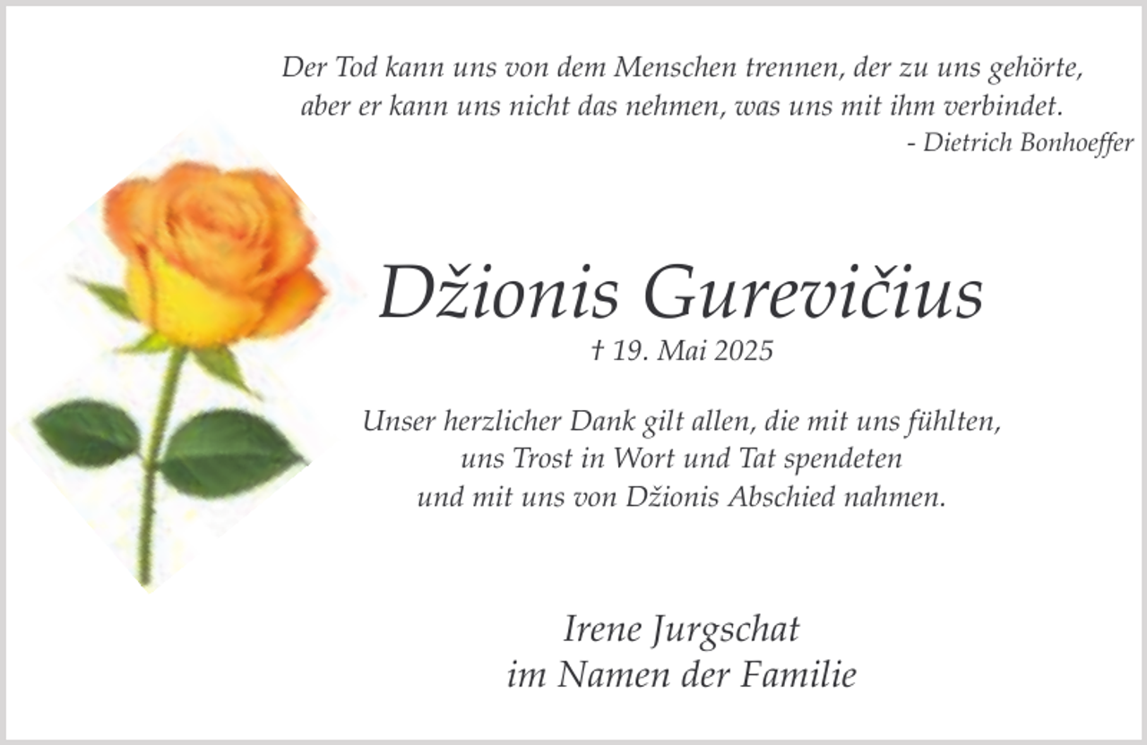<p>Der Tod kann uns von dem Menschen trennen, der zu uns gehörte,<br />aber er kann uns nicht das nehmen, was uns mit ihm verbindet.<br />- Dietrich Bonhoeffer</p><p>Džionis Gurevičius<br />† 19. Mai 2025</p><p>Unser herzlicher Dank gilt allen, die mit uns fühlten,<br />uns Trost in Wort und Tat spendeten<br />und mit uns von Džionis Abschied nahmen.</p><p>Irene Jurgschat<br />im Namen der Familie</p>