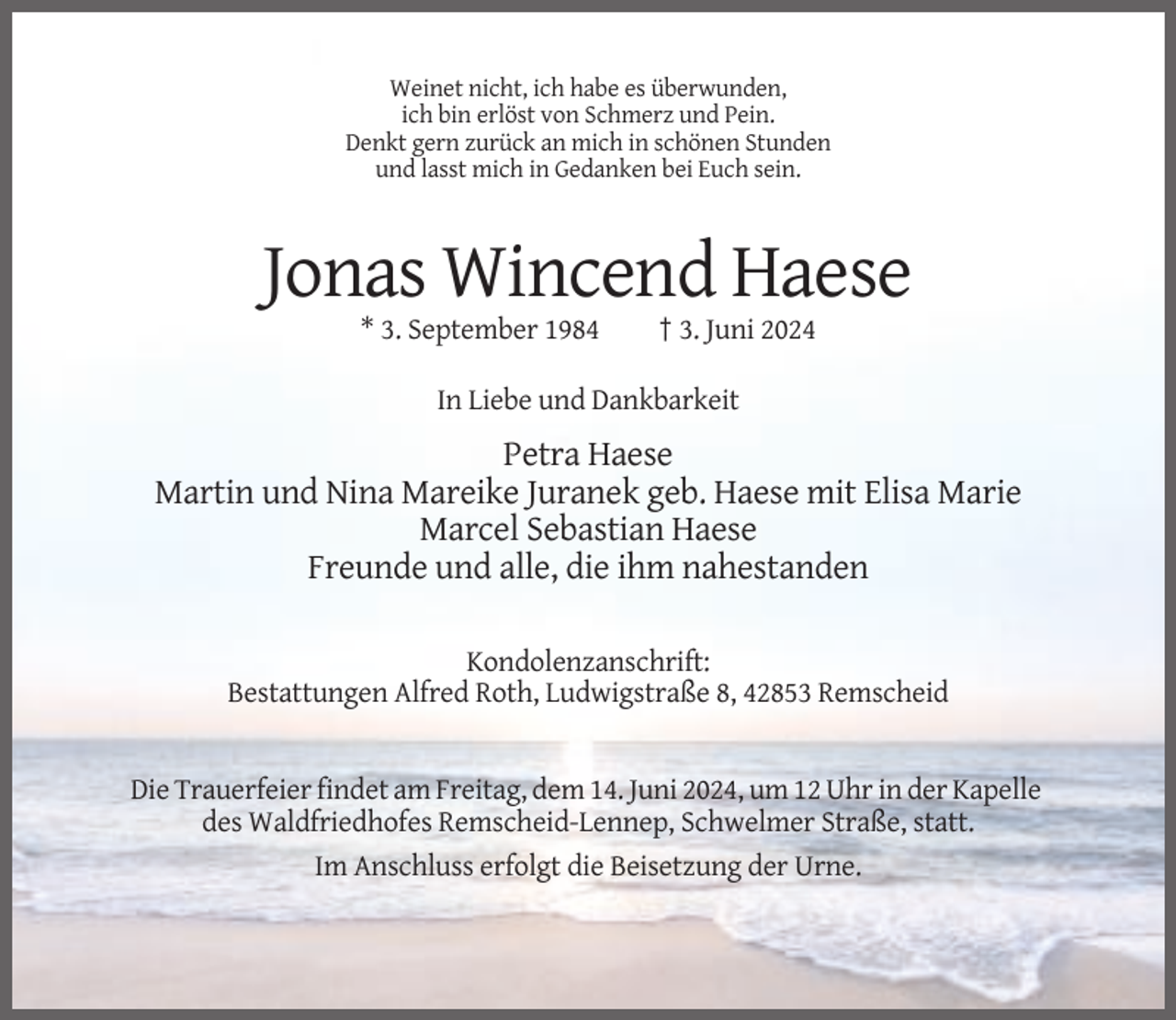 <p>Weinet nicht, ich habe es überwunden,<br />ich bin erlöst von Schmerz und Pein.<br />Denkt gern zurück an mich in schönen Stunden<br />und lasst mich in Gedanken bei Euch sein.</p><p>Jonas Wincend Haese<br />* 3. September 1984</p><p>† 3. Juni 2024</p><p>In Liebe und Dankbarkeit</p><p>Petra Haese<br />Martin und Nina Mareike Juranek geb. Haese mit Elisa Marie<br />Marcel Sebastian Haese<br />Freunde und alle, die ihm nahestanden<br />Kondolenzanschrift:<br />Bestattungen Alfred Roth, Ludwigstraße 8, 42853 Remscheid</p><p>Die Trauerfeier findet am Freitag, dem 14. Juni 2024, um 12 Uhr in der Kapelle<br />des Waldfriedhofes Remscheid-Lennep, Schwelmer Straße, statt.<br />Im Anschluss erfolgt die Beisetzung der Urne.</p>