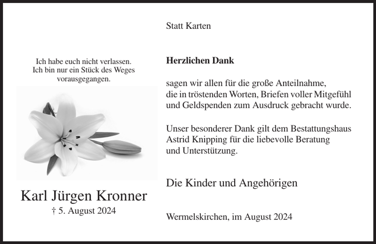 <p>Statt Karten</p><p>Ich habe euch nicht verlassen.<br />Ich bin nur ein Stück des Weges<br />vorausgegangen.</p><p>Herzlichen Dank<br />sagen wir allen für die große Anteilnahme,<br />die in tröstenden Worten, Briefen voller Mitgefühl<br />und Geldspenden zum Ausdruck gebracht wurde.<br />Unser besonderer Dank gilt dem Bestattungshaus<br />Astrid Knipping für die liebevolle Beratung<br />und Unterstützung.</p><p>Die Kinder und Angehörigen</p><p>Karl Jürgen Kronner<br />† 5. August 2024</p><p>Wermelskirchen, im August 2024</p>