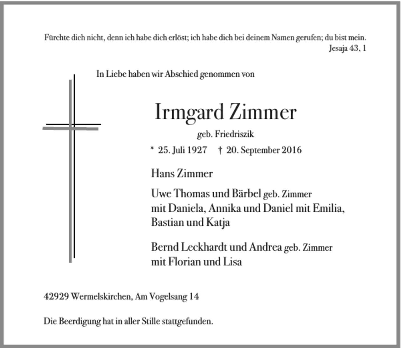 <p>Fürchte dich nicht, denn ich habe dich erlöst; ich habe dich bei deinem Namen gerufen; du bist mein.<br />Jesaja 43, 1</p><p>In Liebe haben wir Abschied genommen von</p><p>Irmgard Zimmer<br />geb. Friedriszik<br />* 25. Juli 1927</p><p>† 20. September 2016</p><p>Hans Zimmer<br />Uwe Thomas und Bärbel geb. Zimmer<br />mit Daniela, Annika und Daniel mit Emilia,<br />Bastian und Katja<br />Bernd Leckhardt und Andrea geb. Zimmer<br />mit Florian und Lisa<br />42929 Wermelskirchen, Am Vogelsang 14<br />Die Beerdigung hat in aller Stille stattgefunden.</p>