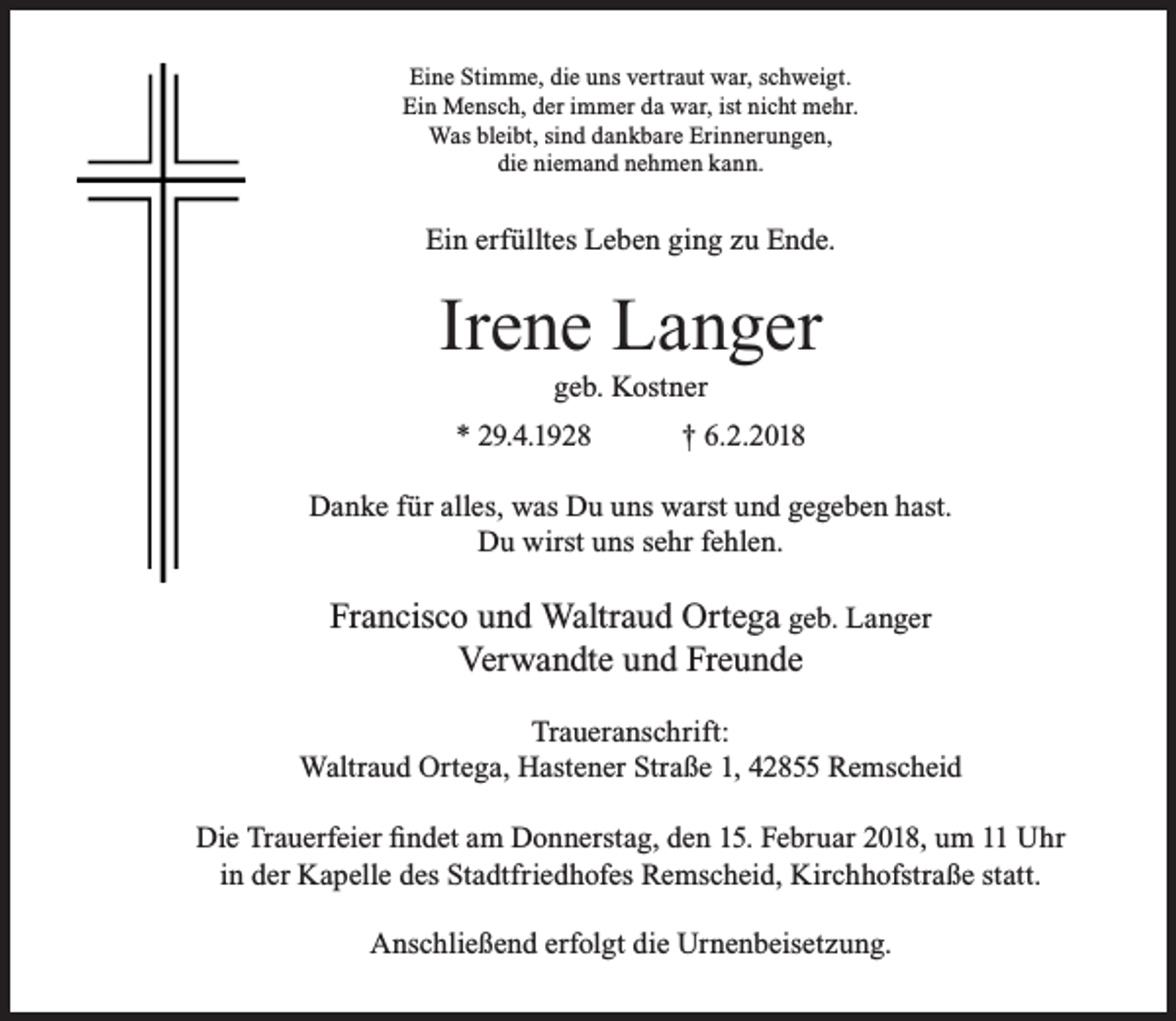 <p>Eine Stimme, die uns vertraut war, schweigt.<br />Ein Mensch, der immer da war, ist nicht mehr.<br />Was bleibt, sind dankbare Erinnerungen,<br />die niemand nehmen kann.</p><p>Ein erfülltes Leben ging zu Ende.</p><p>Irene Langer<br />geb. Kostner</p><p>* 29.4.1928</p><p>† 6.2.2018</p><p>Danke für alles, was Du uns warst und gegeben hast.<br />Du wirst uns sehr fehlen.</p><p>Francisco und Waltraud Ortega geb. Langer<br />Verwandte und Freunde<br />Traueranschrift:<br />Waltraud Ortega, Hastener Straße 1, 42855 Remscheid<br />Die Trauerfeier findet am Donnerstag, den 15. Februar 2018, um 11 Uhr<br />in der Kapelle des Stadtfriedhofes Remscheid, Kirchhofstraße statt.<br />Anschließend erfolgt die Urnenbeisetzung.</p>