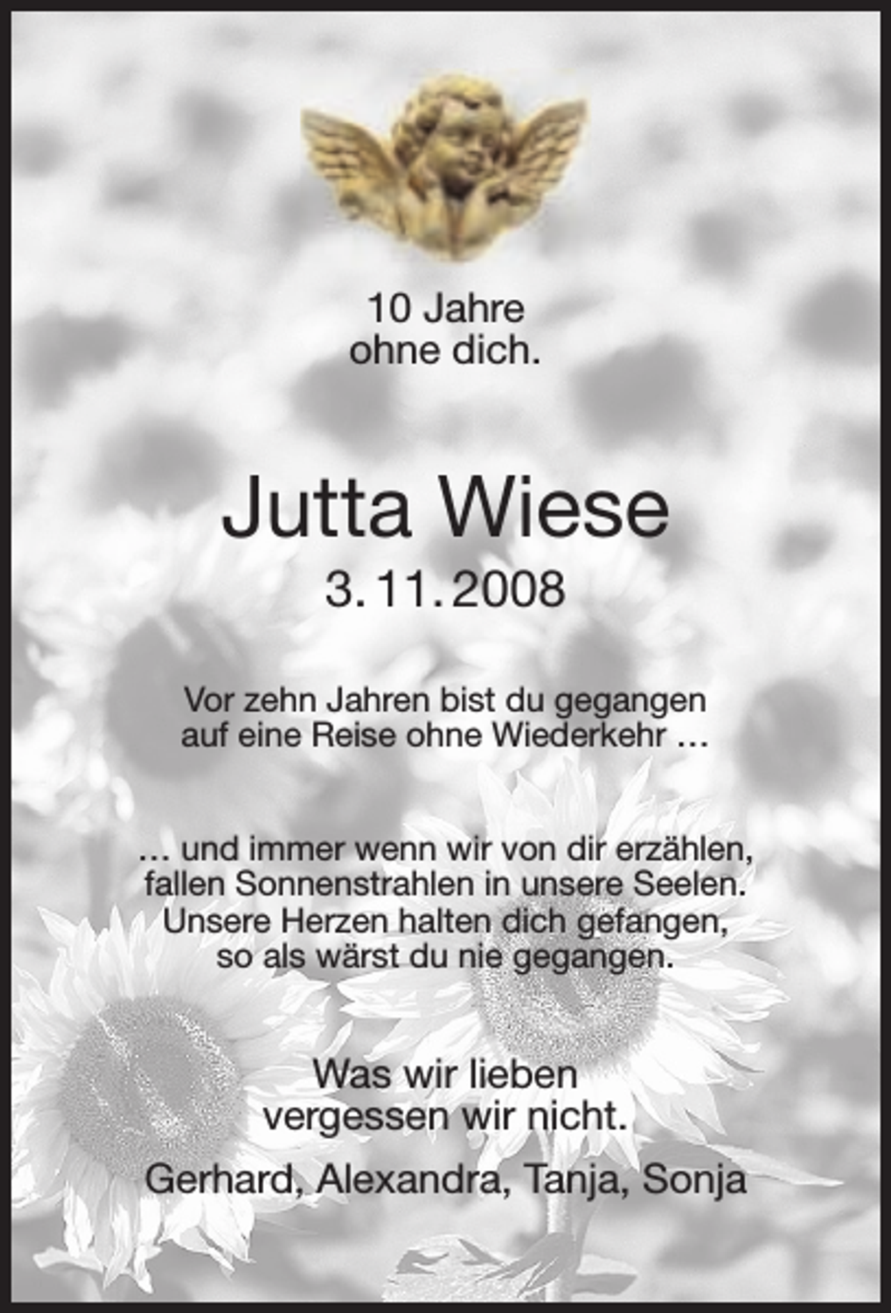 <p>10 Jahre<br />ohne dich.</p><p>Jutta Wiese<br />3. 11. 2008</p><p>Vor zehn Jahren bist du gegangen<br />auf eine Reise ohne Wiederkehr …<br />… und immer wenn wir von dir erzählen,<br />fallen Sonnenstrahlen in unsere Seelen.<br />Unsere Herzen halten dich gefangen,<br />so als wärst du nie gegangen.</p><p>Was wir lieben<br />vergessen wir nicht.<br />Gerhard, Alexandra, Tanja, Sonja</p>