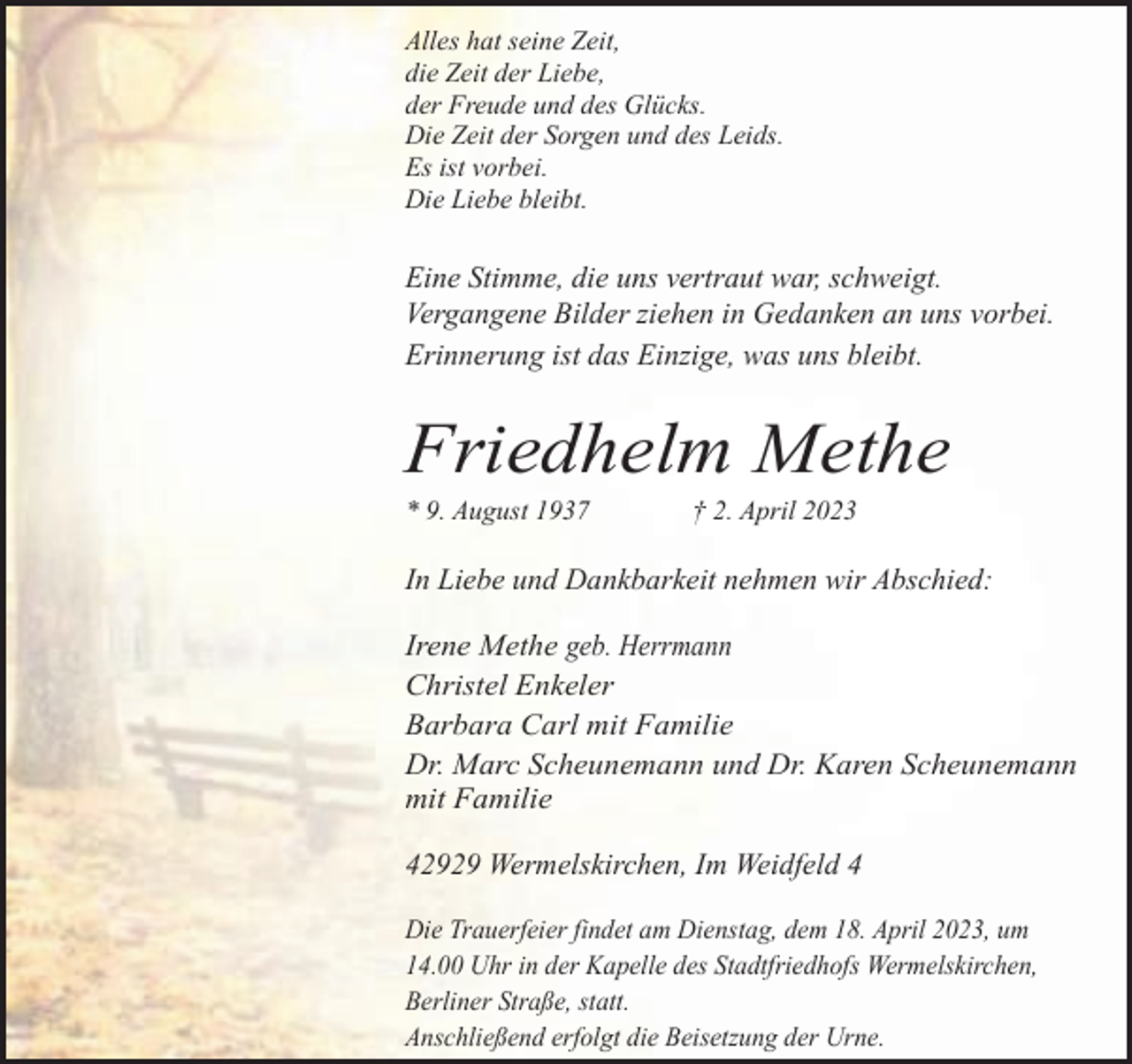 <p>Alles hat seine Zeit,<br />die Zeit der Liebe,<br />der Freude und des Glücks.<br />Die Zeit der Sorgen und des Leids.<br />Es ist vorbei.<br />Die Liebe bleibt.</p><p>Eine Stimme, die uns vertraut war, schweigt.<br />Vergangene Bilder ziehen in Gedanken an uns vorbei.<br />Erinnerung ist das Einzige, was uns bleibt.</p><p>Friedhelm Methe<br />* 9. August 1937</p><p>† 2. April 2023</p><p>In Liebe und Dankbarkeit nehmen wir Abschied:</p><p>Irene Methe geb. Herrmann<br />Christel Enkeler<br />Barbara Carl mit Familie<br />Dr. Marc Scheunemann und Dr. Karen Scheunemann<br />mit Familie<br />42929 Wermelskirchen, Im Weidfeld 4<br />Die Trauerfeier findet am Dienstag, dem 18. April 2023, um<br />14.00 Uhr in der Kapelle des Stadtfriedhofs Wermelskirchen,<br />Berliner Straße, statt.<br />Anschließend erfolgt die Beisetzung der Urne.</p>