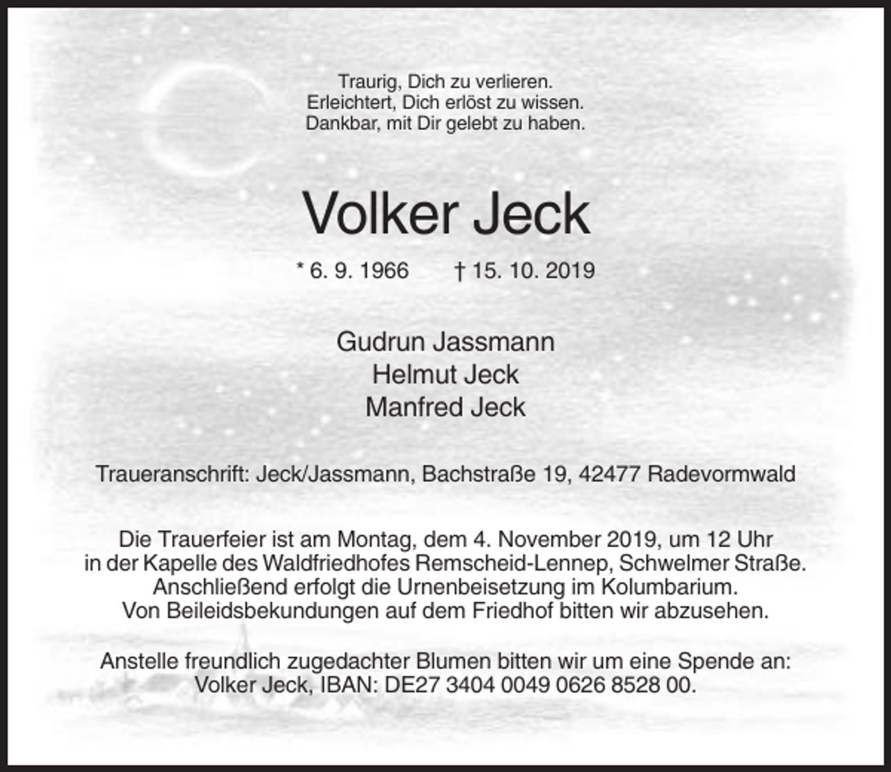 <p>Traurig, Dich zu verlieren.<br />Erleichtert, Dich erlöst zu wissen.<br />Dankbar, mit Dir gelebt zu haben.</p><p>Volker Jeck<br />* 6. 9. 1966</p><p>† 15. 10. 2019</p><p>Gudrun Jassmann<br />Helmut Jeck<br />Manfred Jeck<br />Traueranschrift: Jeck/Jassmann, Bachstraße 19, 42477 Radevormwald<br />Die Trauerfeier ist am Montag, dem 4. November 2019, um 12 Uhr<br />in der Kapelle des Waldfriedhofes Remscheid-Lennep, Schwelmer Straße.<br />Anschließend erfolgt die Urnenbeisetzung im Kolumbarium.<br />Von Beileidsbekundungen auf dem Friedhof bitten wir abzusehen.<br />Anstelle freundlich zugedachter Blumen bitten wir um eine Spende an:<br />Volker Jeck, IBAN: DE27 3404 0049 0626 8528 00.</p>