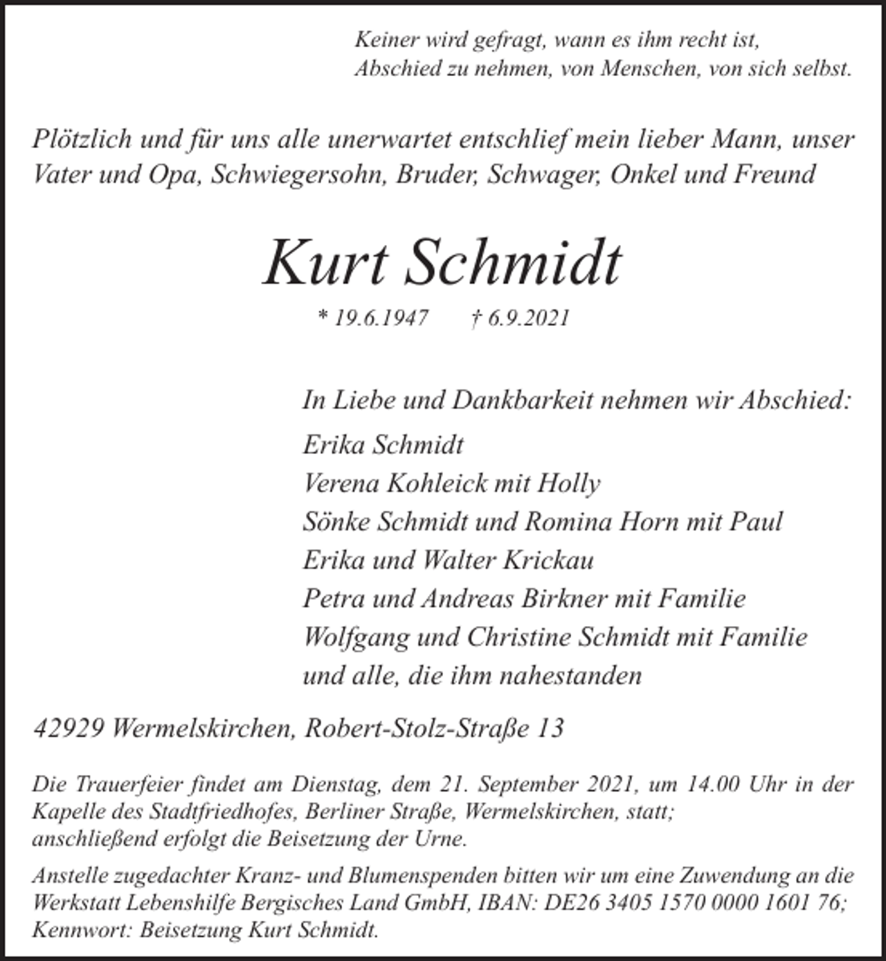<p>Keiner wird gefragt, wann es ihm recht ist,<br />Abschied zu nehmen, von Menschen, von sich selbst.</p><p>Plötzlich und für uns alle unerwartet entschlief mein lieber Mann, unser<br />Vater und Opa, Schwiegersohn, Bruder, Schwager, Onkel und Freund</p><p>Kurt Schmidt<br />* 19.6.1947</p><p>† 6.9.2021</p><p>In Liebe und Dankbarkeit nehmen wir Abschied:<br />Erika Schmidt<br />Verena Kohleick mit Holly<br />Sönke Schmidt und Romina Horn mit Paul<br />Erika und Walter Krickau<br />Petra und Andreas Birkner mit Familie<br />Wolfgang und Christine Schmidt mit Familie<br />und alle, die ihm nahestanden<br />42929 Wermelskirchen, Robert-Stolz-Straße 13<br />Die Trauerfeier findet am Dienstag, dem 21. September 2021, um 14.00 Uhr in der<br />Kapelle des Stadtfriedhofes, Berliner Straße, Wermelskirchen, statt;<br />anschließend erfolgt die Beisetzung der Urne.<br />Anstelle zugedachter Kranz- und Blumenspenden bitten wir um eine Zuwendung an die<br />Werkstatt Lebenshilfe Bergisches Land GmbH, IBAN: DE26 3405 157000 1601 76;<br />Kennwort: Beisetzung Kurt Schmidt.</p>