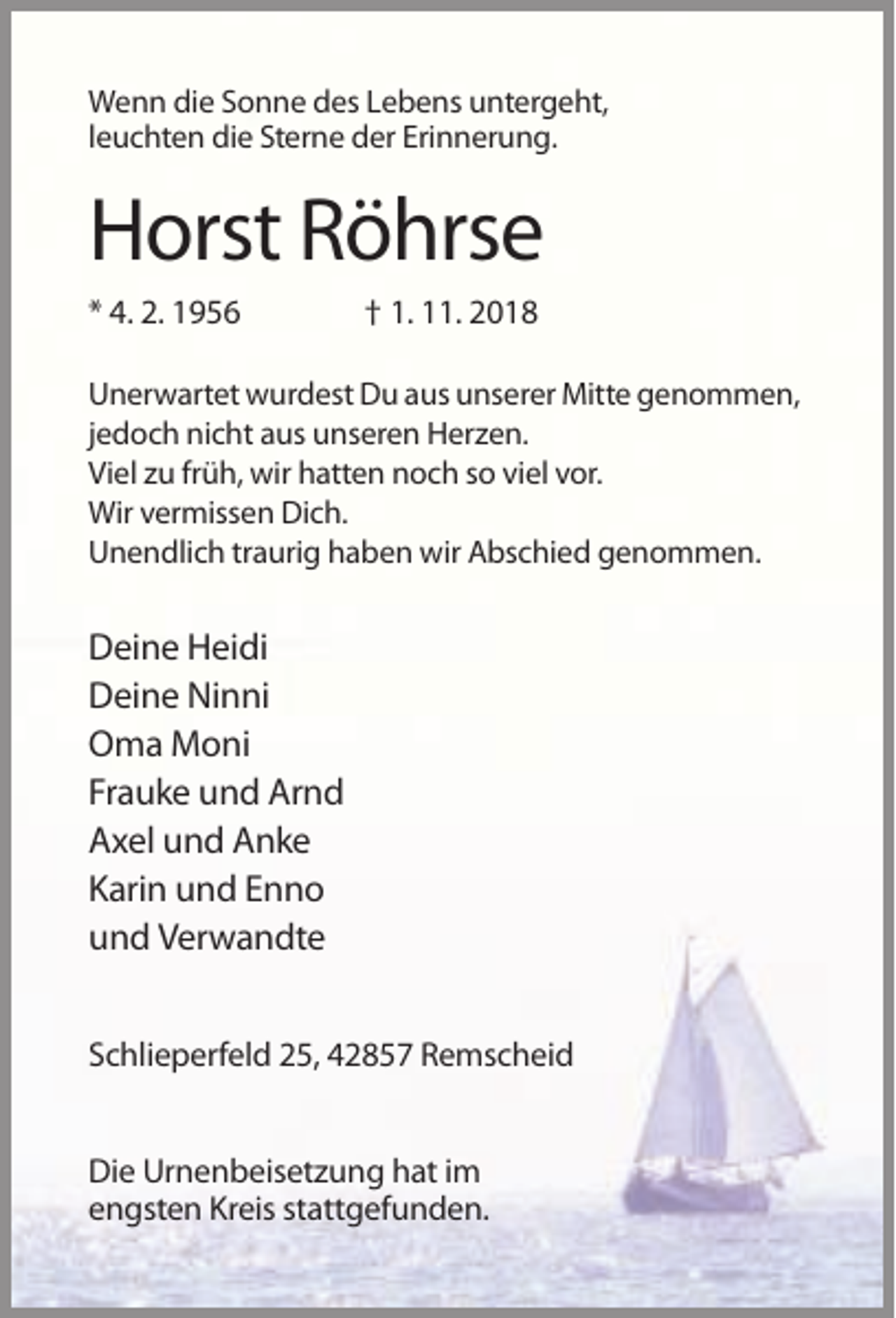 <p>Wenn die Sonne des Lebens untergeht,<br />leuchten die Sterne der Erinnerung.</p><p>Horst Röhrse<br />* 4. 2. 1956</p><p>† 1. 11. 2018</p><p>Unerwartet wurdest Du aus unserer Mitte genommen,<br />jedoch nicht aus unseren Herzen.<br />Viel zu früh, wir hatten noch so viel vor.<br />Wir vermissen Dich.<br />Unendlich traurig haben wir Abschied genommen.</p><p>Deine Heidi<br />Deine Ninni<br />Oma Moni<br />Frauke und Arnd<br />Axel und Anke<br />Karin und Enno<br />und Verwandte<br />Schlieperfeld 25, 42857 Remscheid<br />Die Urnenbeisetzung hat im<br />engsten Kreis stattgefunden.</p>