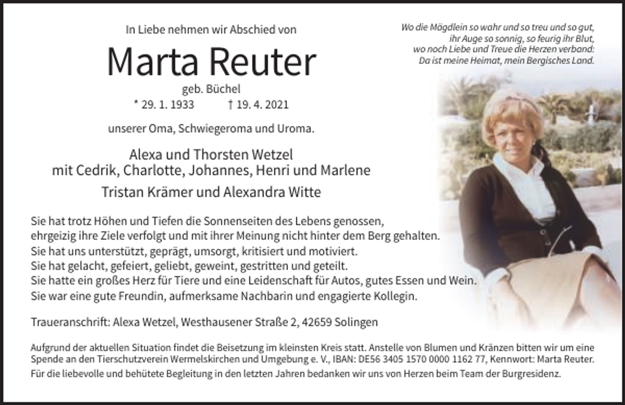 <p>In Liebe nehmen wir Abschied von</p><p>Marta Reuter</p><p>Wo die Mägdlein so wahr und so treu und so gut,<br />ihr Auge so sonnig, so feurig ihr Blut,<br />wo noch Liebe und Treue die Herzen verband:<br />Da ist meine Heimat, mein Bergisches Land.</p><p>geb. Büchel<br />* 29. 1. 1933<br />† 19. 4. 2021</p><p>unserer Oma, Schwiegeroma und Uroma.</p><p>Alexa und Thorsten Wetzel<br />mit Cedrik, Charlotte, Johannes, Henri und Marlene<br />Tristan Krämer und Alexandra Witte<br />Sie hat trotz Höhen und Tiefen die Sonnenseiten des Lebens genossen,<br />ehrgeizig ihre Ziele verfolgt und mit ihrer Meinung nicht hinter dem Berg gehalten.<br />Sie hat uns unterstützt, geprägt, umsorgt, kritisiert und motiviert.<br />Sie hat gelacht, gefeiert, geliebt, geweint, gestritten und geteilt.<br />Sie hatte ein großes Herz für Tiere und eine Leidenschaft für Autos, gutes Essen und Wein.<br />Sie war eine gute Freundin, aufmerksame Nachbarin und engagierte Kollegin.<br />Traueranschrift: Alexa Wetzel, Westhausener Straße 2, 42659 Solingen<br />Aufgrund der aktuellen Situation findet die Beisetzung im kleinsten Kreis statt. Anstelle von Blumen und Kränzen bitten wir um eine<br />Spende an den Tierschutzverein Wermelskirchen und Umgebung e. V., IBAN: DE56 3405 157000 1162 77, Kennwort: Marta Reuter.<br />Für die liebevolle und behütete Begleitung in den letzten Jahren bedanken wir uns von Herzen beim Team der Burgresidenz.</p>