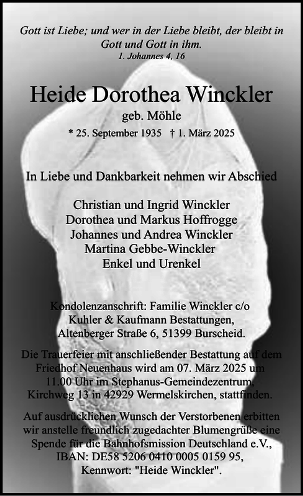 <p>Gott ist Liebe; und wer in der Liebe bleibt, der bleibt in<br />Gott und Gott in ihm.<br />1. Johannes 4, 16</p><p>Heide Dorothea Winckler<br />geb. Möhle</p><p>* 25. September 1935 † 1. März 2025</p><p>In Liebe und Dankbarkeit nehmen wir Abschied<br />Christian und Ingrid Winckler<br />Dorothea und Markus Hoffrogge<br />Johannes und Andrea Winckler<br />Martina Gebbe-Winckler<br />Enkel und Urenkel<br />Kondolenzanschrift: Familie Winckler c/o<br />Kuhler &amp; Kaufmann Bestattungen,<br />Altenberger Straße 6, 51399 Burscheid.<br />Die Trauerfeier mit anschließender Bestattung auf dem<br />Friedhof Neuenhaus wird am 07. März 2025 um<br />11.00 Uhr im Stephanus-Gemeindezentrum,<br />Kirchweg 13 in 42929 Wermelskirchen, stattfinden.<br />Auf ausdrücklichen Wunsch der Verstorbenen erbitten<br />wir anstelle freundlich zugedachter Blumengrüße eine<br />Spende für die Bahnhofsmission Deutschland e.V.,<br />IBAN: DE58 5206 041005 0155,<br />Kennwort: "Heide Winckler".</p>
