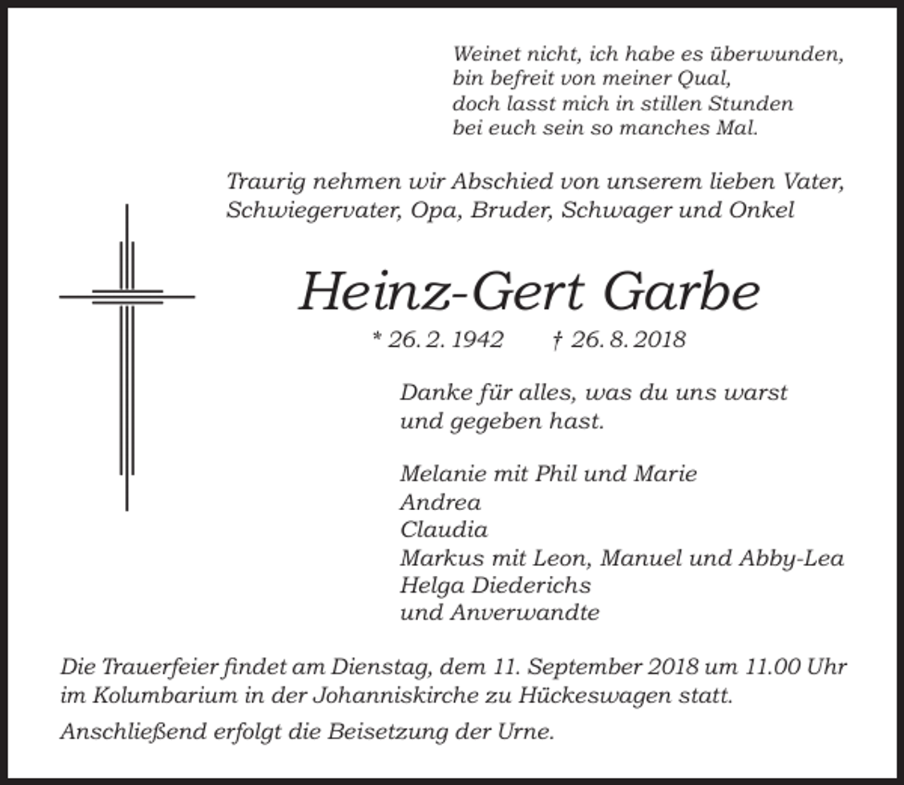 <p>Weinet nicht, ich habe es überwunden,<br />bin befreit von meiner Qual,<br />doch lasst mich in stillen Stunden<br />bei euch sein so manches Mal.</p><p>Traurig nehmen wir Abschied von unserem lieben Vater,<br />Schwiegervater, Opa, Bruder, Schwager und Onkel</p><p>Heinz-Gert Garbe<br />* 26. 2. 1942</p><p>† 26. 8. 2018</p><p>Danke für alles, was du uns warst<br />und gegeben hast.<br />Melanie mit Phil und Marie<br />Andrea<br />Claudia<br />Markus mit Leon, Manuel und Abby-Lea<br />Helga Diederichs<br />und Anverwandte<br />Die Trauerfeier findet am Dienstag, dem 11. September 2018 um 11.00 Uhr<br />im Kolumbarium in der Johanniskirche zu Hückeswagen statt.<br />Anschließend erfolgt die Beisetzung der Urne.</p>