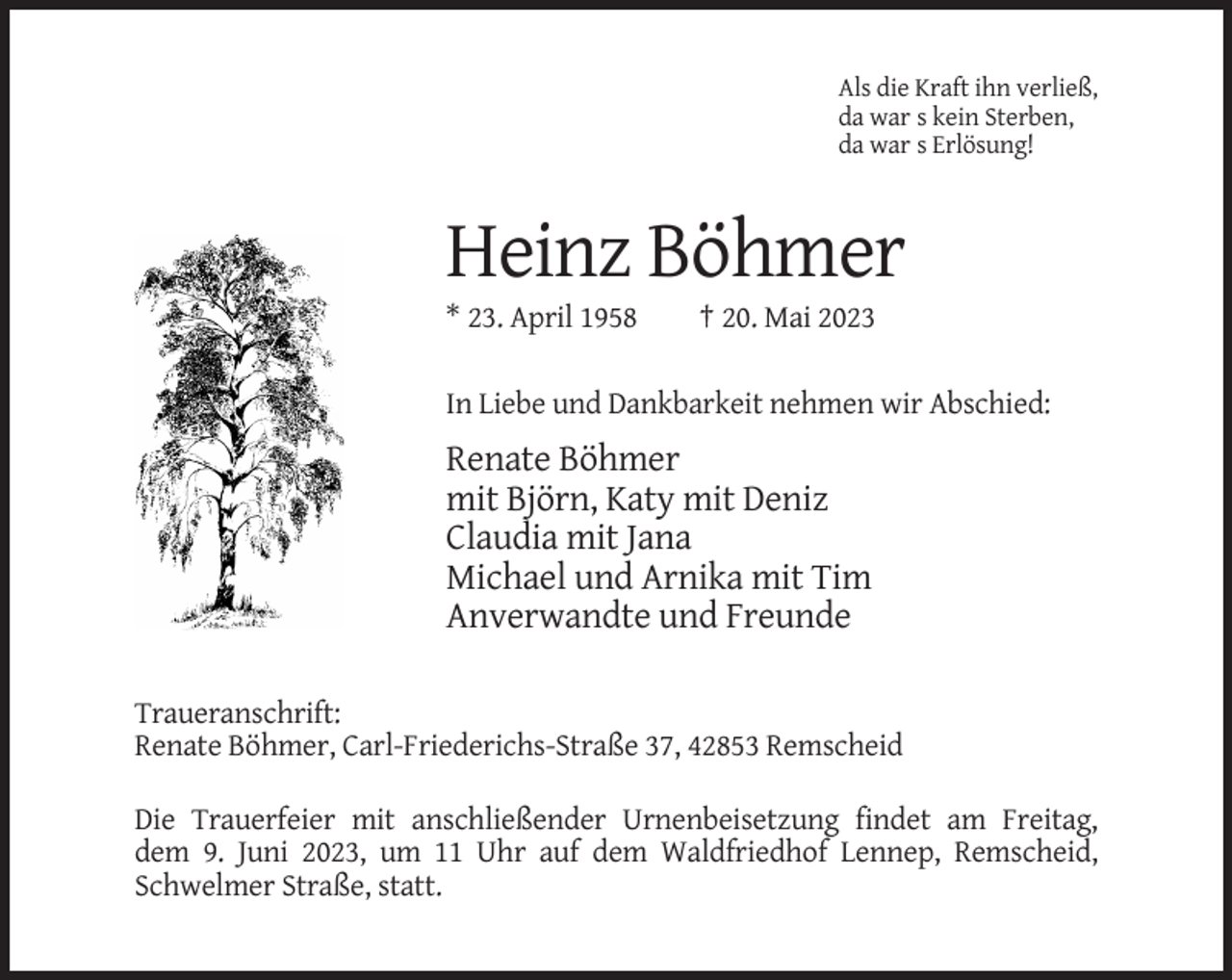 <p>Als die Kraft ihn verließ,<br />da war s kein Sterben,<br />da war s Erlösung!</p><p>Heinz Böhmer<br />* 23. April 1958</p><p>† 20. Mai 2023</p><p>In Liebe und Dankbarkeit nehmen wir Abschied:</p><p>Renate Böhmer<br />mit Björn, Katy mit Deniz<br />Claudia mit Jana<br />Michael und Arnika mit Tim<br />Anverwandte und Freunde<br />Traueranschrift:<br />Renate Böhmer, Carl-Friederichs-Straße 37, 42853 Remscheid<br />Die Trauerfeier mit anschließender Urnenbeisetzung findet am Freitag,<br />dem 9. Juni 2023, um 11 Uhr auf dem Waldfriedhof Lennep, Remscheid,<br />Schwelmer Straße, statt.</p>