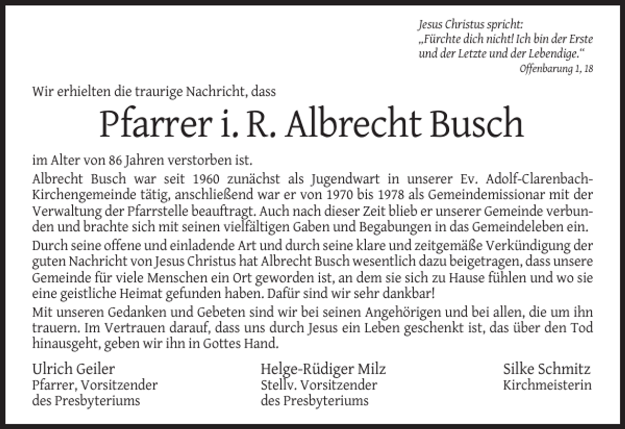 <p>Jesus Christus spricht:<br />„Fürchte dich nicht! Ich bin der Erste<br />und der Letzte und der Lebendige.“<br />Offenbarung 1, 18</p><p>Wir erhielten die traurige Nachricht, dass</p><p>Pfarrer i. R. Albrecht Busch<br />im Alter von 86 Jahren verstorben ist.<br />Albrecht Busch war seit 1960 zunächst als Jugendwart in unserer Ev. Adolf-ClarenbachKirchengemeinde tätig, anschließend war er von 1970 bis 1978 als Gemeindemissionar mit der<br />Verwaltung der Pfarrstelle beauftragt. Auch nach dieser Zeit blieb er unserer Gemeinde verbunden und brachte sich mit seinen vielfältigen Gaben und Begabungen in das Gemeindeleben ein.<br />Durch seine offene und einladende Art und durch seine klare und zeitgemäße Verkündigung der<br />guten Nachricht von Jesus Christus hat Albrecht Busch wesentlich dazu beigetragen, dass unsere<br />Gemeinde für viele Menschen ein Ort geworden ist, an dem sie sich zu Hause fühlen und wo sie<br />eine geistliche Heimat gefunden haben. Dafür sind wir sehr dankbar!<br />Mit unseren Gedanken und Gebeten sind wir bei seinen Angehörigen und bei allen, die um ihn<br />trauern. Im Vertrauen darauf, dass uns durch Jesus ein Leben geschenkt ist, das über den Tod<br />hinausgeht, geben wir ihn in Gottes Hand.</p><p>Ulrich Geiler</p><p>Helge-Rüdiger Milz</p><p>Silke Schmitz</p><p>Pfarrer, Vorsitzender<br />des Presbyteriums</p><p>Stellv. Vorsitzender<br />des Presbyteriums</p><p>Kirchmeisterin</p>