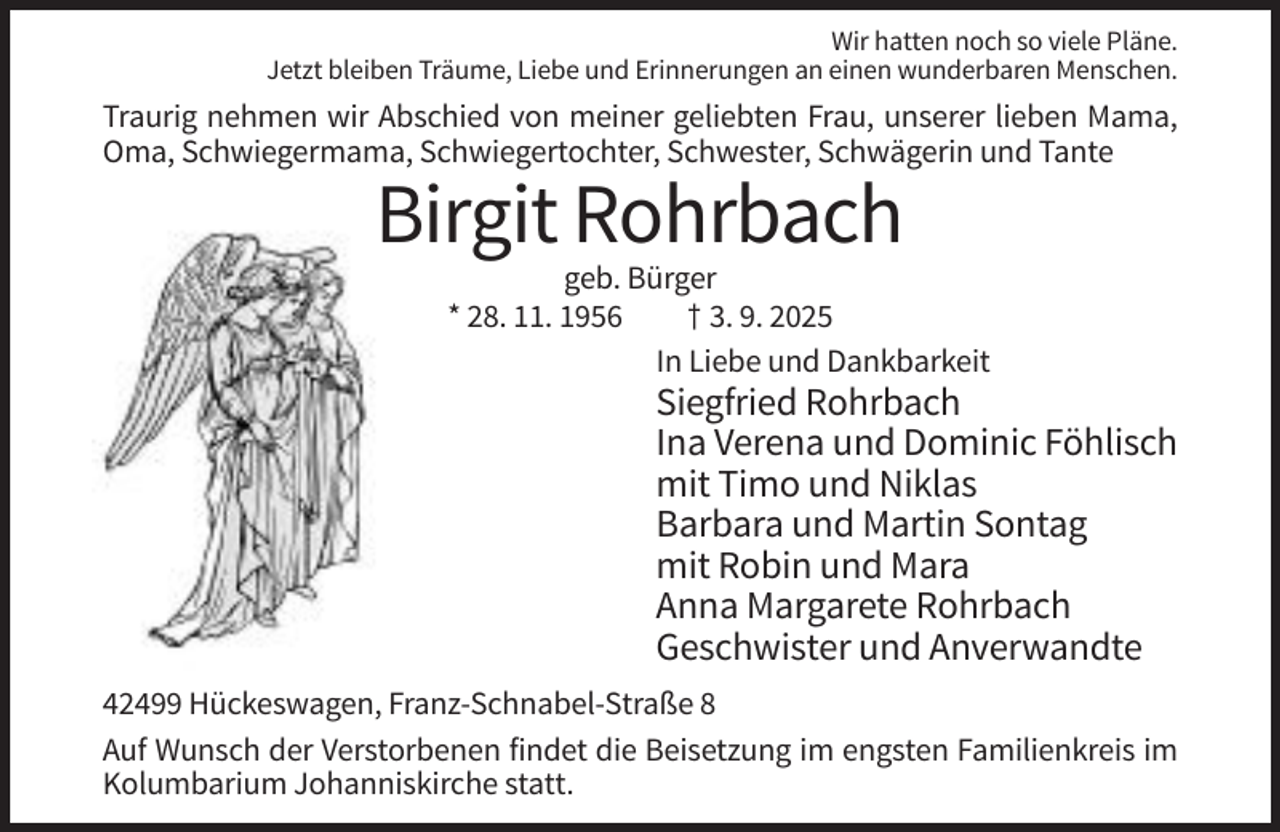 <p>Wir hatten noch so viele Pläne.<br />Jetzt bleiben Träume, Liebe und Erinnerungen an einen wunderbaren Menschen.</p><p>Traurig nehmen wir Abschied von meiner geliebten Frau, unserer lieben Mama,<br />Oma, Schwiegermama, Schwiegertochter, Schwester, Schwägerin und Tante</p><p>Birgit Rohrbach<br />geb. Bürger<br />* 28. 11. 1956<br />† 3. 9. 2025<br />In Liebe und Dankbarkeit</p><p>Siegfried Rohrbach<br />Ina Verena und Dominic Föhlisch<br />mit Timo und Niklas<br />Barbara und Martin Sontag<br />mit Robin und Mara<br />Anna Margarete Rohrbach<br />Geschwister und Anverwandte<br />42499 Hückeswagen, Franz-Schnabel-Straße 8<br />Auf Wunsch der Verstorbenen findet die Beisetzung im engsten Familienkreis im<br />Kolumbarium Johanniskirche statt.</p>