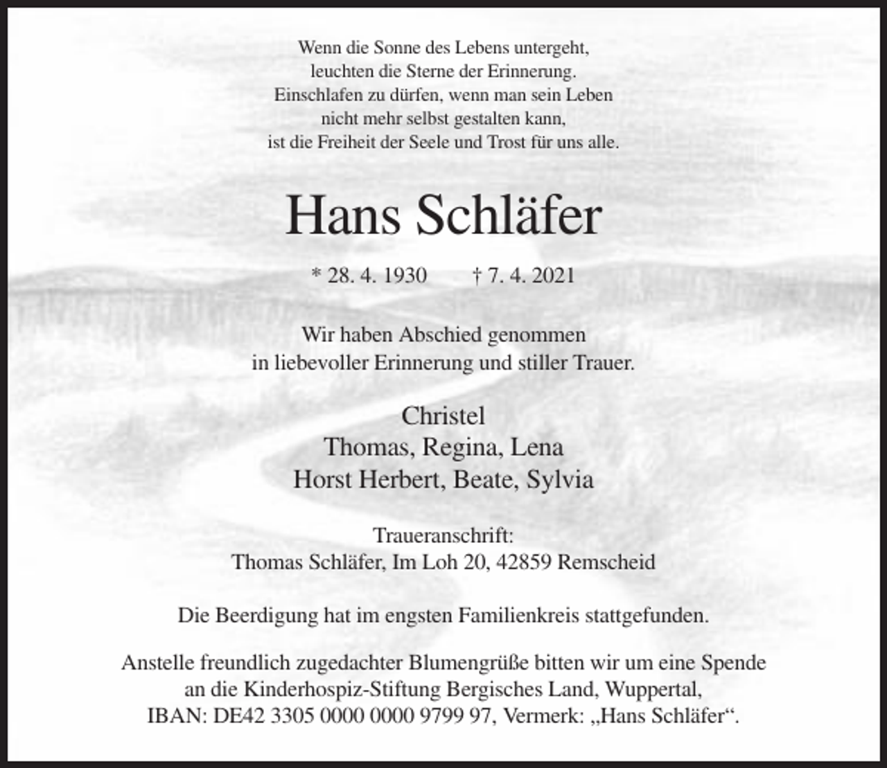 <p>Wenn die Sonne des Lebens untergeht,<br />leuchten die Sterne der Erinnerung.<br />Einschlafen zu dürfen, wenn man sein Leben<br />nicht mehr selbst gestalten kann,<br />ist die Freiheit der Seele und Trost für uns alle.</p><p>Hans Schläfer<br />* 28. 4. 1930</p><p>† 7. 4. 2021</p><p>Wir haben Abschied genommen<br />in liebevoller Erinnerung und stiller Trauer.</p><p>Christel<br />Thomas, Regina, Lena<br />Horst Herbert, Beate, Sylvia<br />Traueranschrift:<br />Thomas Schläfer, Im Loh 20, 42859 Remscheid<br />Die Beerdigung hat im engsten Familienkreis stattgefunden.<br />Anstelle freundlich zugedachter Blumengrüße bitten wir um eine Spende<br />an die Kinderhospiz-Stiftung Bergisches Land, Wuppertal,<br />IBAN: DE42 3305 9797, Vermerk: „Hans Schläfer“.</p>