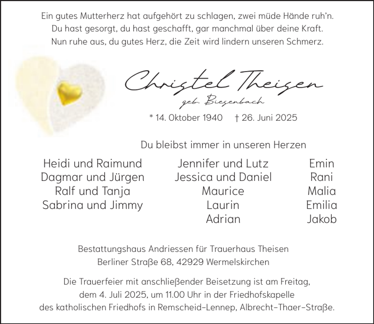 <p>Ein gutes Mutterherz hat aufgehört zu schlagen, zwei müde Hände ruh’n.<br />Du hast gesorgt, du hast geschafft, gar manchmal über deine Kraft.<br />Nun ruhe aus, du gutes Herz, die Zeit wird lindern unseren Schmerz.</p><p>Christel Theisen<br />geb. Biesenbach</p><p>* 14. Oktober 1940</p><p>† 26. Juni 2025</p><p>Du bleibst immer in unseren Herzen</p><p>Heidi und Raimund<br />Dagmar und Jürgen<br />Ralf und Tanja<br />Sabrina und Jimmy</p><p>Jennifer und Lutz<br />Jessica und Daniel<br />Maurice<br />Laurin<br />Adrian</p><p>Emin<br />Rani<br />Malia<br />Emilia<br />Jakob</p><p>Bestattungshaus Andriessen für Trauerhaus Theisen<br />Berliner Straße 68, 42929 Wermelskirchen<br />Die Trauerfeier mit anschließender Beisetzung ist am Freitag,<br />dem 4. Juli 2025, um 11.00 Uhr in der Friedhofskapelle<br />des katholischen Friedhofs in Remscheid-Lennep, Albrecht-Thaer-Straße.</p>