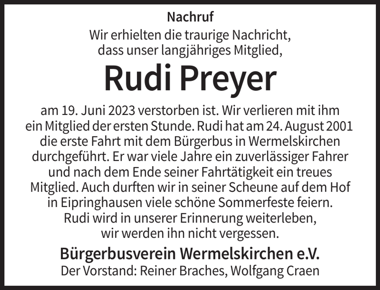<p>Nachruf<br />Wir erhielten die traurige Nachricht,<br />dass unser langjähriges Mitglied,</p><p>Rudi Preyer<br />am 19. Juni 2023 verstorben ist. Wir verlieren mit ihm<br />ein Mitglied der ersten Stunde. Rudi hat am 24. August 2001<br />die erste Fahrt mit dem Bürgerbus in Wermelskirchen<br />durchgeführt. Er war viele Jahre ein zuverlässiger Fahrer<br />und nach dem Ende seiner Fahrtätigkeit ein treues<br />Mitglied. Auch durften wir in seiner Scheune auf dem Hof<br />in Eipringhausen viele schöne Sommerfeste feiern.<br />Rudi wird in unserer Erinnerung weiterleben,<br />wir werden ihn nicht vergessen.</p><p>Bürgerbusverein Wermelskirchen e.V.<br />Der Vorstand: Reiner Braches, Wolfgang Craen</p>