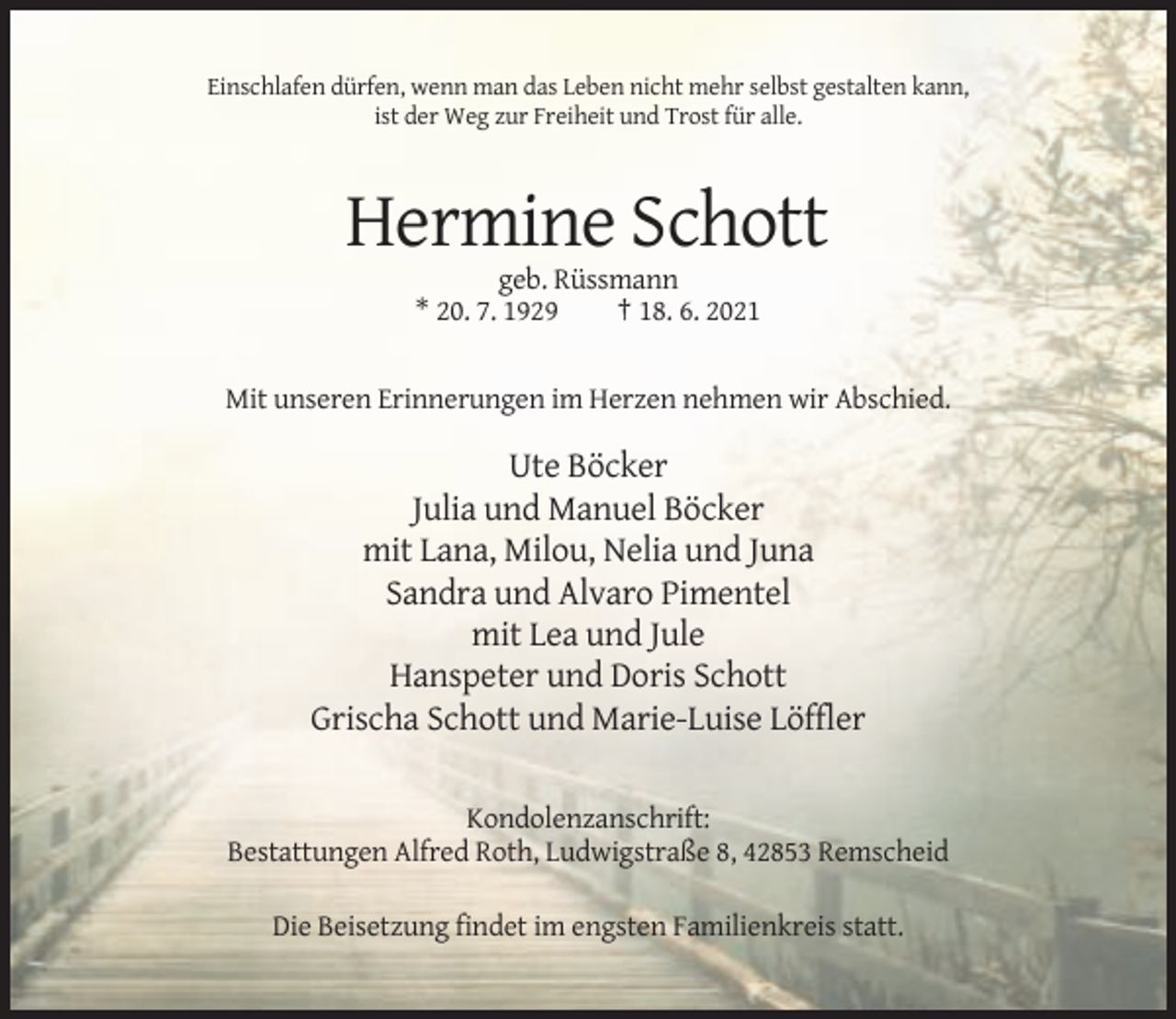 <p>Einschlafen dürfen, wenn man das Leben nicht mehr selbst gestalten kann,<br />ist der Weg zur Freiheit und Trost für alle.</p><p>Hermine Schott<br />geb. Rüssmann<br />* 20. 7. 1929<br />† 18. 6. 2021</p><p>Mit unseren Erinnerungen im Herzen nehmen wir Abschied.</p><p>Ute Böcker<br />Julia und Manuel Böcker<br />mit Lana, Milou, Nelia und Juna<br />Sandra und Alvaro Pimentel<br />mit Lea und Jule<br />Hanspeter und Doris Schott<br />Grischa Schott und Marie-Luise Löffler<br />Kondolenzanschrift:<br />Bestattungen Alfred Roth, Ludwigstraße 8, 42853 Remscheid<br />Die Beisetzung findet im engsten Familienkreis statt.</p>
