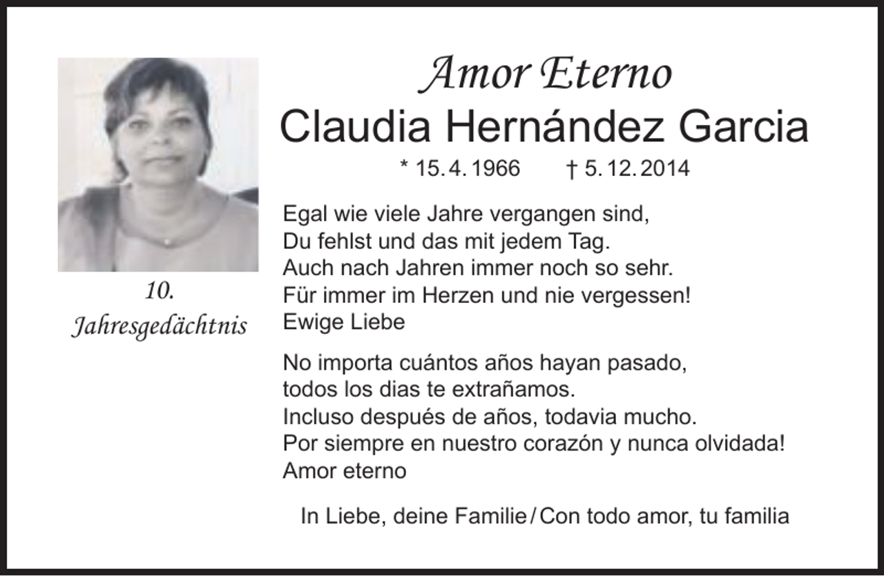 <p>Amor Eterno</p><p>Claudia Hernández Garcia<br />* 15. 4. 1966</p><p>10.<br />Jahresgedächtnis</p><p>† 5. 12. 2014</p><p>Egal wie viele Jahre vergangen sind,<br />Du fehlst und das mit jedem Tag.<br />Auch nach Jahren immer noch so sehr.<br />Für immer im Herzen und nie vergessen!<br />Ewige Liebe<br />No importa cuántos años hayan pasado,<br />todos los dias te extrañamos.<br />Incluso después de años, todavia mucho.<br />Por siempre en nuestro corazón y nunca olvidada!<br />Amor eterno<br />In Liebe, deine Familie / Con todo amor, tu familia</p>