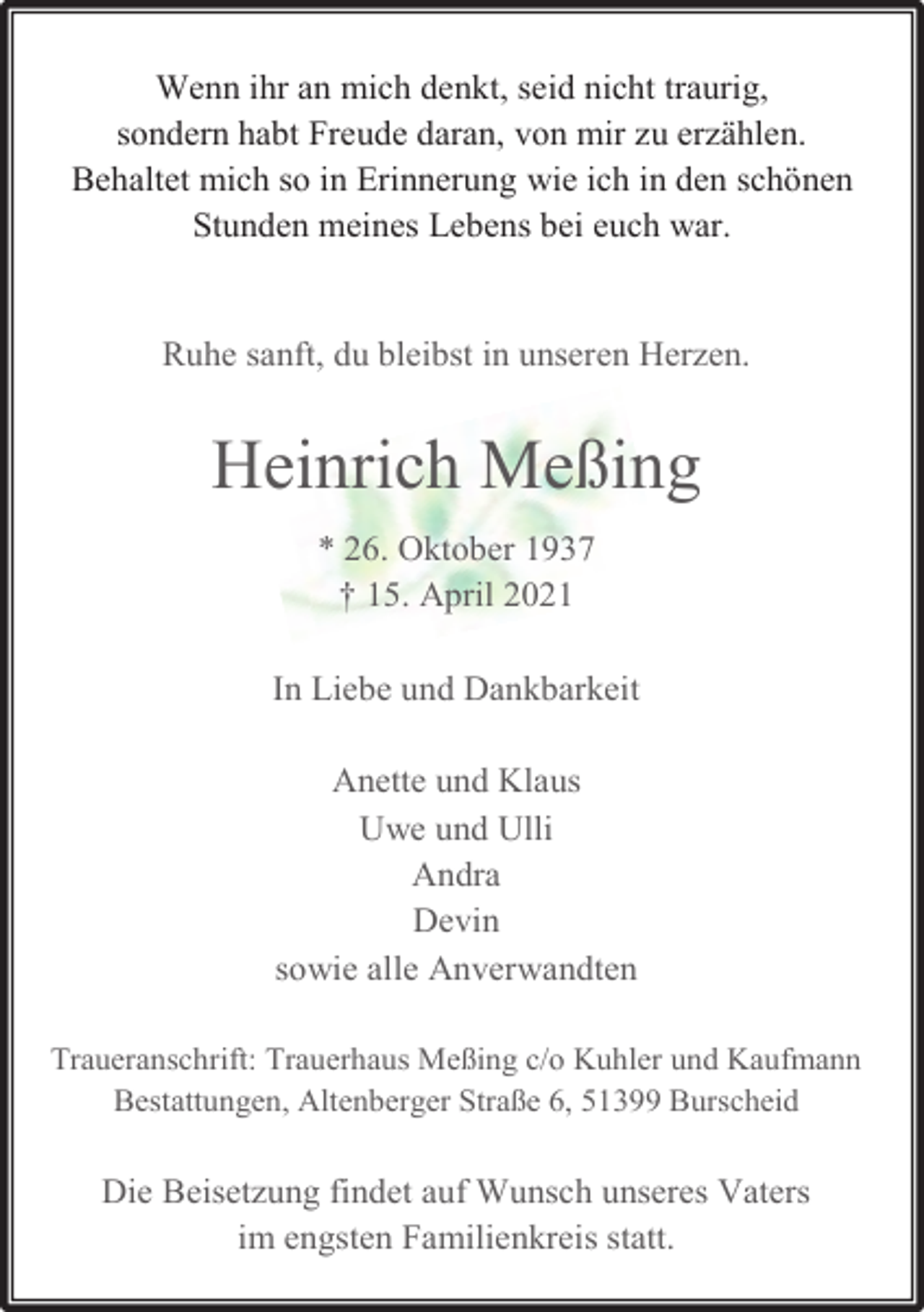 <p>Wenn ihr an mich denkt, seid nicht traurig,<br />sondern habt Freude daran, von mir zu erzählen.<br />Behaltet mich so in Erinnerung wie ich in den schönen<br />Stunden meines Lebens bei euch war.<br />Ruhe sanft, du bleibst in unseren Herzen.</p><p>Heinrich Meßing<br />* 26. Oktober 1937<br />† 15. April 2021<br />In Liebe und Dankbarkeit<br />Anette und Klaus<br />Uwe und Ulli<br />Andra<br />Devin<br />sowie alle Anverwandten<br />Traueranschrift: Trauerhaus Meßing c/o Kuhler und Kaufmann<br />Bestattungen, Altenberger Straße 6, 51399 Burscheid</p><p>Die Beisetzung findet auf Wunsch unseres Vaters<br />im engsten Familienkreis statt.</p>