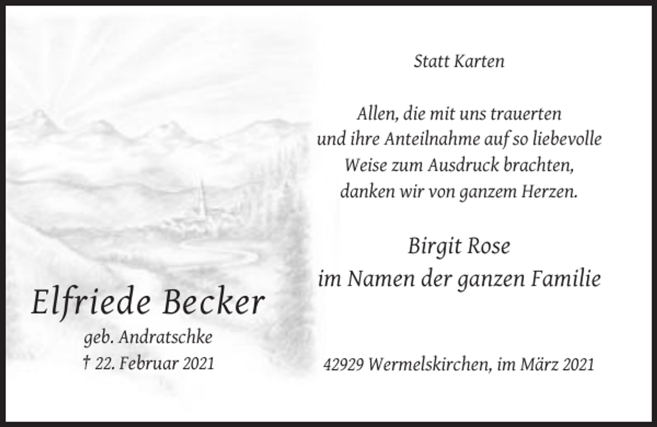 <p>Statt Karten<br />Allen, die mit uns trauerten<br />und ihre Anteilnahme auf so liebevolle<br />Weise zum Ausdruck brachten,<br />danken wir von ganzem Herzen.</p><p>Birgit Rose<br />im Namen der ganzen Familie</p><p>Elfriede Becker<br />geb. Andratschke<br />† 22. Februar 2021</p><p>42929 Wermelskirchen, im März 2021</p>