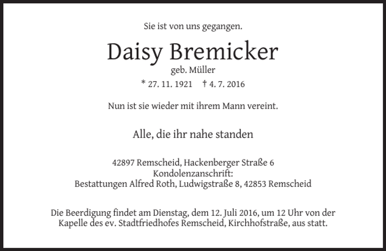 <p>Sie ist von uns gegangen.</p><p>Daisy Bremicker<br />geb. Müller<br />* 27. 11. 1921 † 4. 7. 2016<br />Nun ist sie wieder mit ihrem Mann vereint.</p><p>Alle, die ihr nahe standen<br />42897 Remscheid, Hackenberger Straße 6<br />Kondolenzanschrift:<br />Bestattungen Alfred Roth, Ludwigstraße 8, 42853 Remscheid</p><p>Die Beerdigung findet am Dienstag, dem 12. Juli 2016, um 12 Uhr von der<br />Kapelle des ev. Stadtfriedhofes Remscheid, Kirchhofstraße, aus statt.</p>