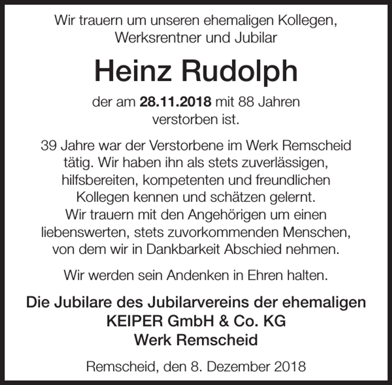<p>Wir trauern um unseren ehemaligen Kollegen,</p><p>Werksrentner und Jubilar</p><p>Heinz Rudolph<br />der am 28.11.2018 mit 88 Jahren<br />verstorben ist.<br />39 Jahre war der Verstorbene im Werk Remscheid<br />tätig. Wir haben ihn als stets zuverlässigen,<br />hilfsbereiten, kompetenten und freundlichen<br />Kollegen kennen und schätzen gelernt.<br />Wir trauern mit den Angehörigen um einen<br />liebenswerten, stets zuvorkommenden Menschen,<br />von dem wir in Dankbarkeit Abschied nehmen.<br />Wir werden sein Andenken in Ehren halten.</p><p>Die Jubilare des Jubilarvereins der ehemaligen<br />KEIPER GmbH &amp; Co. KG<br />Werk Remscheid<br />Remscheid, den 8. Dezember 2018</p>