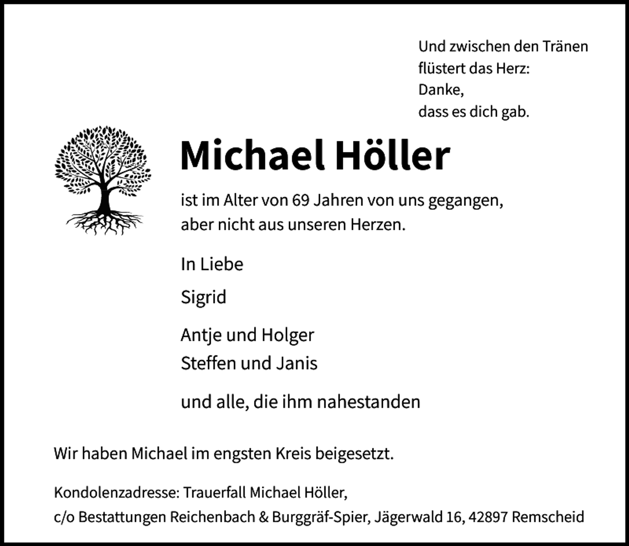 <p>Und zwischen den Tränen<br />flüstert das Herz:<br />Danke,<br />dass es dich gab.</p><p>Michael Höller<br />ist im Alter von 69 Jahren von uns gegangen,<br />aber nicht aus unseren Herzen.</p><p>In Liebe<br />Sigrid<br />Antje und Holger<br />Steffen und Janis<br />und alle, die ihm nahestanden<br />Wir haben Michael im engsten Kreis beigesetzt.<br />Kondolenzadresse: Trauerfall Michael Höller,<br />c/o Bestattungen Reichenbach &amp; Burggräf-Spier, Jägerwald 16, 42897 Remscheid</p>