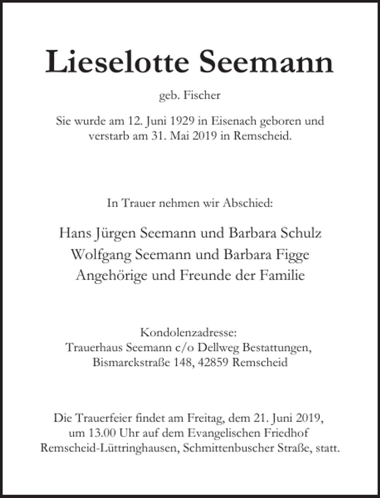 <p>Lieselotte Seemann<br />geb. Fischer<br />Sie wurde am 12. Juni 1929 in Eisenach geboren und<br />verstarb am 31. Mai 2019 in Remscheid.</p><p>In Trauer nehmen wir Abschied:</p><p>Hans Jürgen Seemann und Barbara Schulz<br />Wolfgang Seemann und Barbara Figge<br />Angehörige und Freunde der Familie<br />Kondolenzadresse:<br />Trauerhaus Seemann c/o Dellweg Bestattungen,<br />Bismarckstraße 148, 42859 Remscheid</p><p>Die Trauerfeier findet am Freitag, dem 21. Juni 2019,<br />um 13.00 Uhr auf dem Evangelischen Friedhof<br />Remscheid-Lüttringhausen, Schmittenbuscher Straße, statt.</p>
