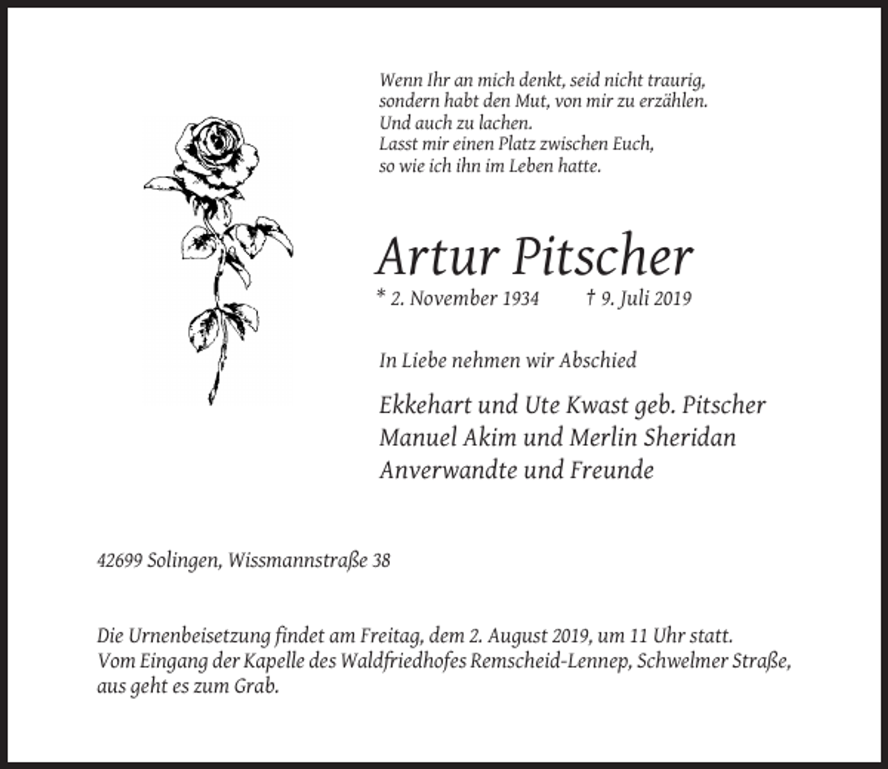 <p>Wenn Ihr an mich denkt, seid nicht traurig,<br />sondern habt den Mut, von mir zu erzählen.<br />Und auch zu lachen.<br />Lasst mir einen Platz zwischen Euch,<br />so wie ich ihn im Leben hatte.</p><p>Artur Pitscher<br />* 2. November 1934</p><p>† 9. Juli 2019</p><p>In Liebe nehmen wir Abschied</p><p>Ekkehart und Ute Kwast geb. Pitscher<br />Manuel Akim und Merlin Sheridan<br />Anverwandte und Freunde</p><p>42699 Solingen, Wissmannstraße 38</p><p>Die Urnenbeisetzung findet am Freitag, dem 2. August 2019, um 11 Uhr statt.<br />Vom Eingang der Kapelle des Waldfriedhofes Remscheid-Lennep, Schwelmer Straße,<br />aus geht es zum Grab.</p>