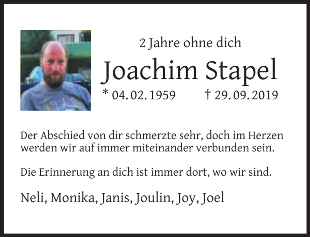 <p>2 Jahre ohne dich</p><p>Joachim Stapel</p><p>* 04. 02. 1959</p><p>† 29. 09. 2019</p><p>Der Abschied von dir schmerzte sehr, doch im Herzen<br />werden wir auf immer miteinander verbunden sein.<br />Die Erinnerung an dich ist immer dort, wo wir sind.</p><p>Neli, Monika, Janis, Joulin, Joy, Joel</p>