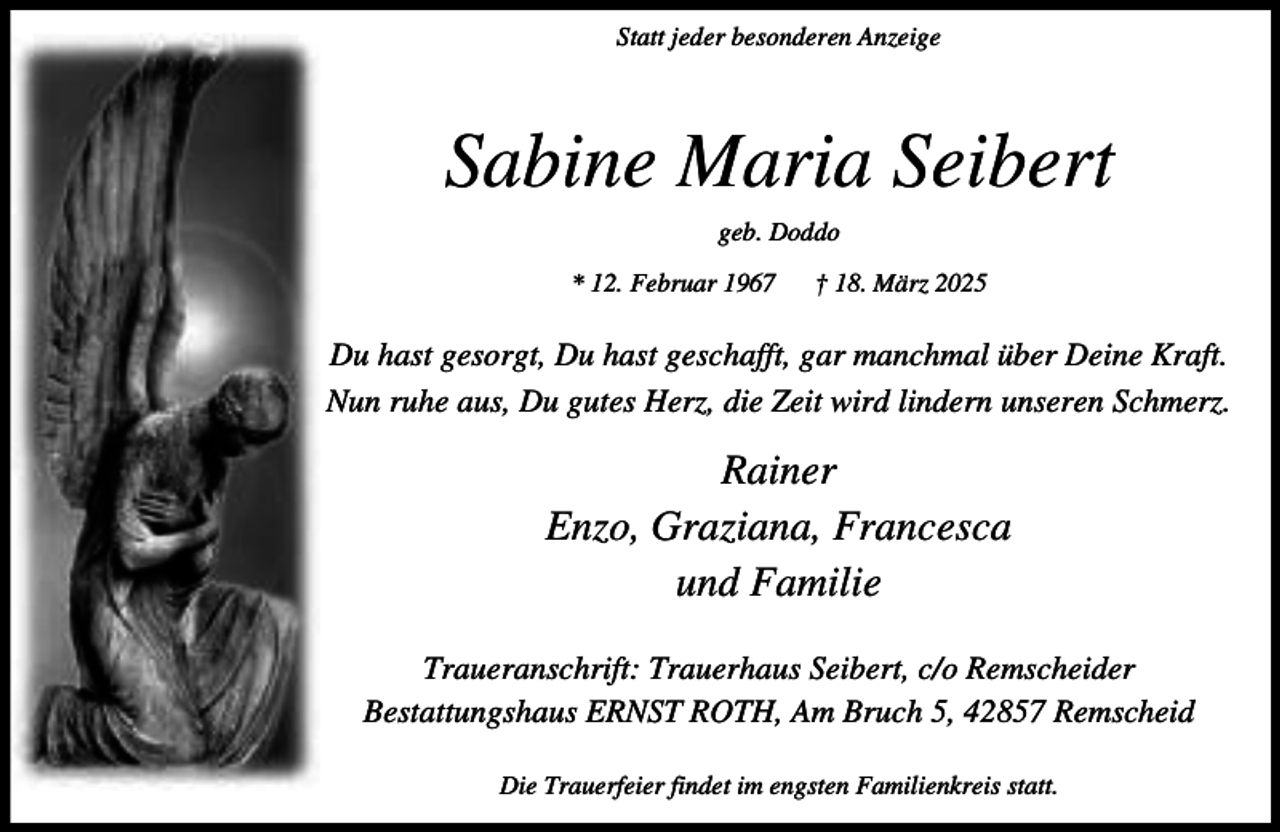 <p>Statt jeder besonderen Anzeige</p><p>Sabine Maria Seibert<br />geb. Doddo<br />* 12. Februar 1967</p><p>† 18. März 2025</p><p>Du hast gesorgt, Du hast geschafft, gar manchmal über Deine Kraft.<br />Nun ruhe aus, Du gutes Herz, die Zeit wird lindern unseren Schmerz.</p><p>Rainer<br />Enzo, Graziana, Francesca<br />und Familie<br />Traueranschrift: Trauerhaus Seibert, c/o Remscheider<br />Bestattungshaus ERNST ROTH, Am Bruch 5, 42857 Remscheid<br />Die Trauerfeier findet im engsten Familienkreis statt.</p>